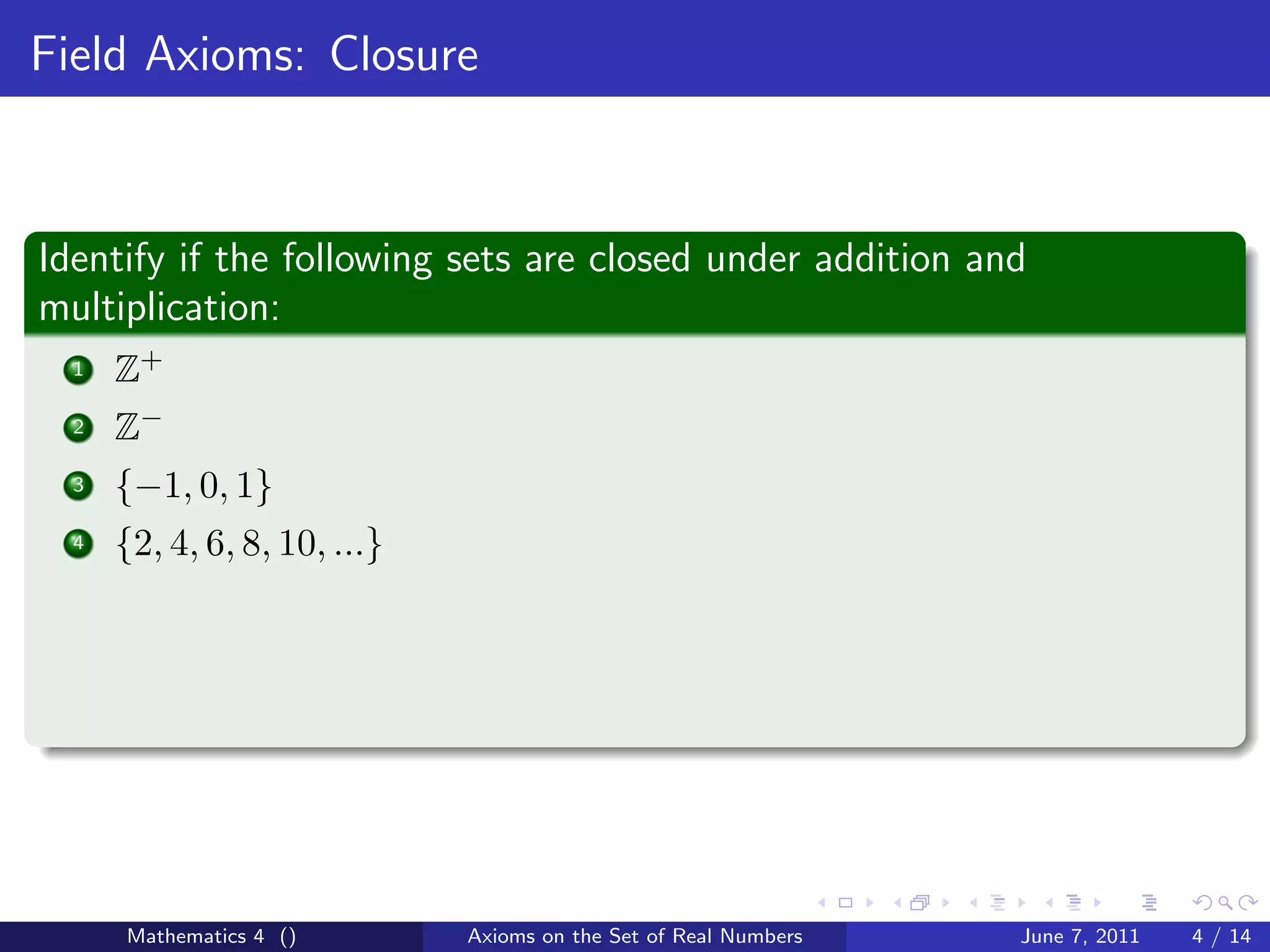 Field Axioms: Closure



Identify if the following sets are closed under addition and
multiplication:
  1   Z+
  2   Z−
  3   {−1, 0, 1}
  4   {2, 4, 6, 8, 10, ...}




      Mathematics 4 ()        Axioms on the Set of Real Numbers   June 7, 2011   4 / 14
 