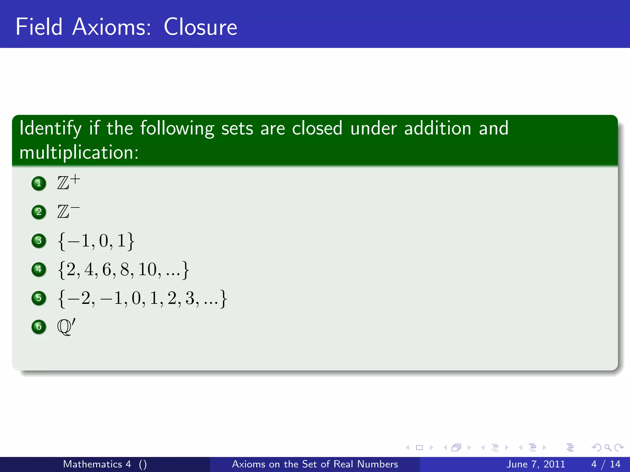Field Axioms: Closure



Identify if the following sets are closed under addition and
multiplication:
  1   Z+
  2   Z−
  3   {−1, 0, 1}
  4   {2, 4, 6, 8, 10, ...}
  5   {−2, −1, 0, 1, 2, 3, ...}
  6   Q




      Mathematics 4 ()            Axioms on the Set of Real Numbers   June 7, 2011   4 / 14
 