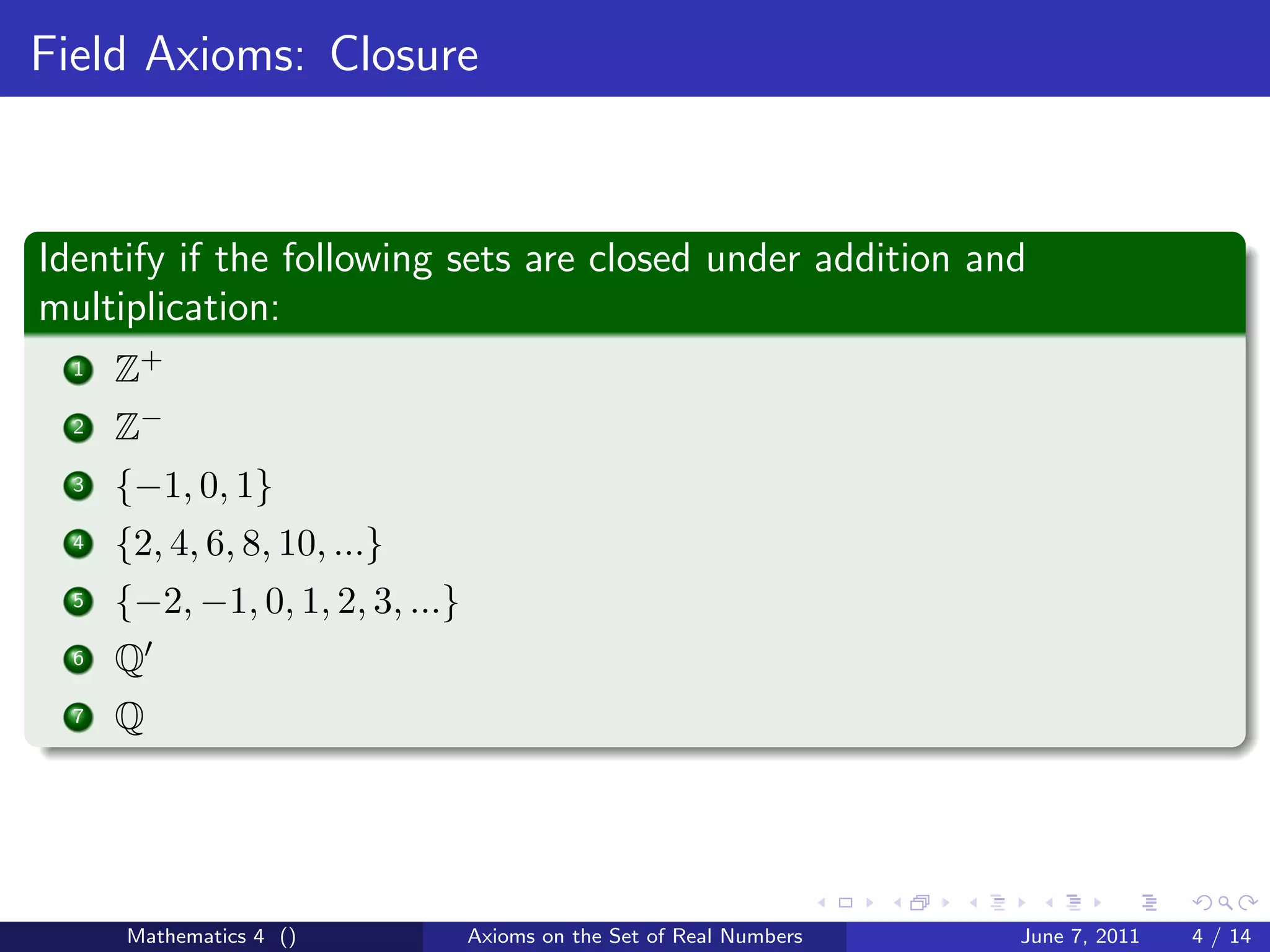 Field Axioms: Closure



Identify if the following sets are closed under addition and
multiplication:
  1   Z+
  2   Z−
  3   {−1, 0, 1}
  4   {2, 4, 6, 8, 10, ...}
  5   {−2, −1, 0, 1, 2, 3, ...}
  6   Q
  7   Q




      Mathematics 4 ()            Axioms on the Set of Real Numbers   June 7, 2011   4 / 14
 