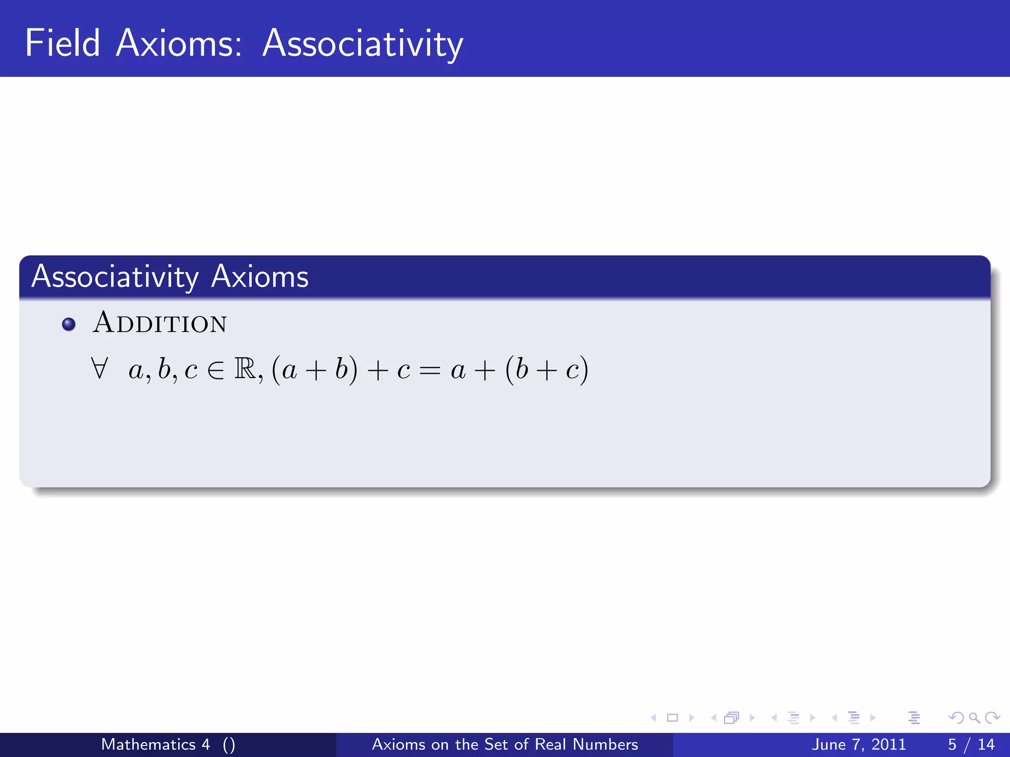 Field Axioms: Associativity




Associativity Axioms
    Addition
    ∀ a, b, c ∈ R, (a + b) + c = a + (b + c)




     Mathematics 4 ()     Axioms on the Set of Real Numbers   June 7, 2011   5 / 14
 