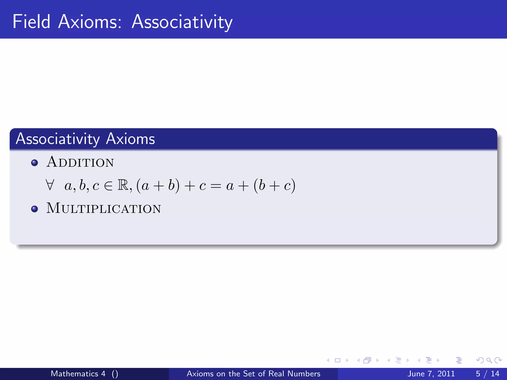 Field Axioms: Associativity




Associativity Axioms
    Addition
    ∀ a, b, c ∈ R, (a + b) + c = a + (b + c)
    Multiplication




     Mathematics 4 ()     Axioms on the Set of Real Numbers   June 7, 2011   5 / 14
 