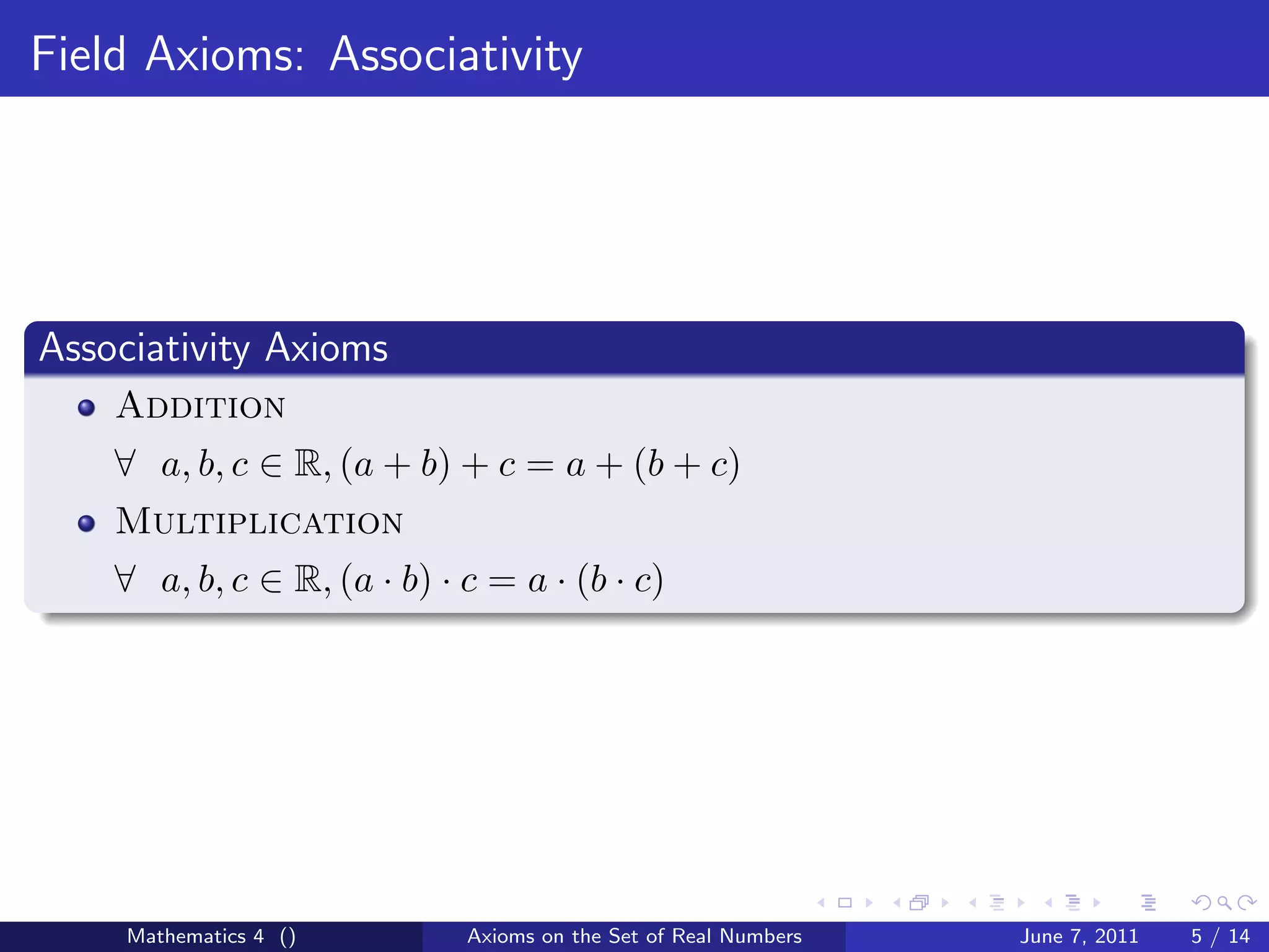 Field Axioms: Associativity




Associativity Axioms
    Addition
    ∀ a, b, c ∈ R, (a + b) + c = a + (b + c)
    Multiplication
    ∀ a, b, c ∈ R, (a · b) · c = a · (b · c)




     Mathematics 4 ()        Axioms on the Set of Real Numbers   June 7, 2011   5 / 14
 