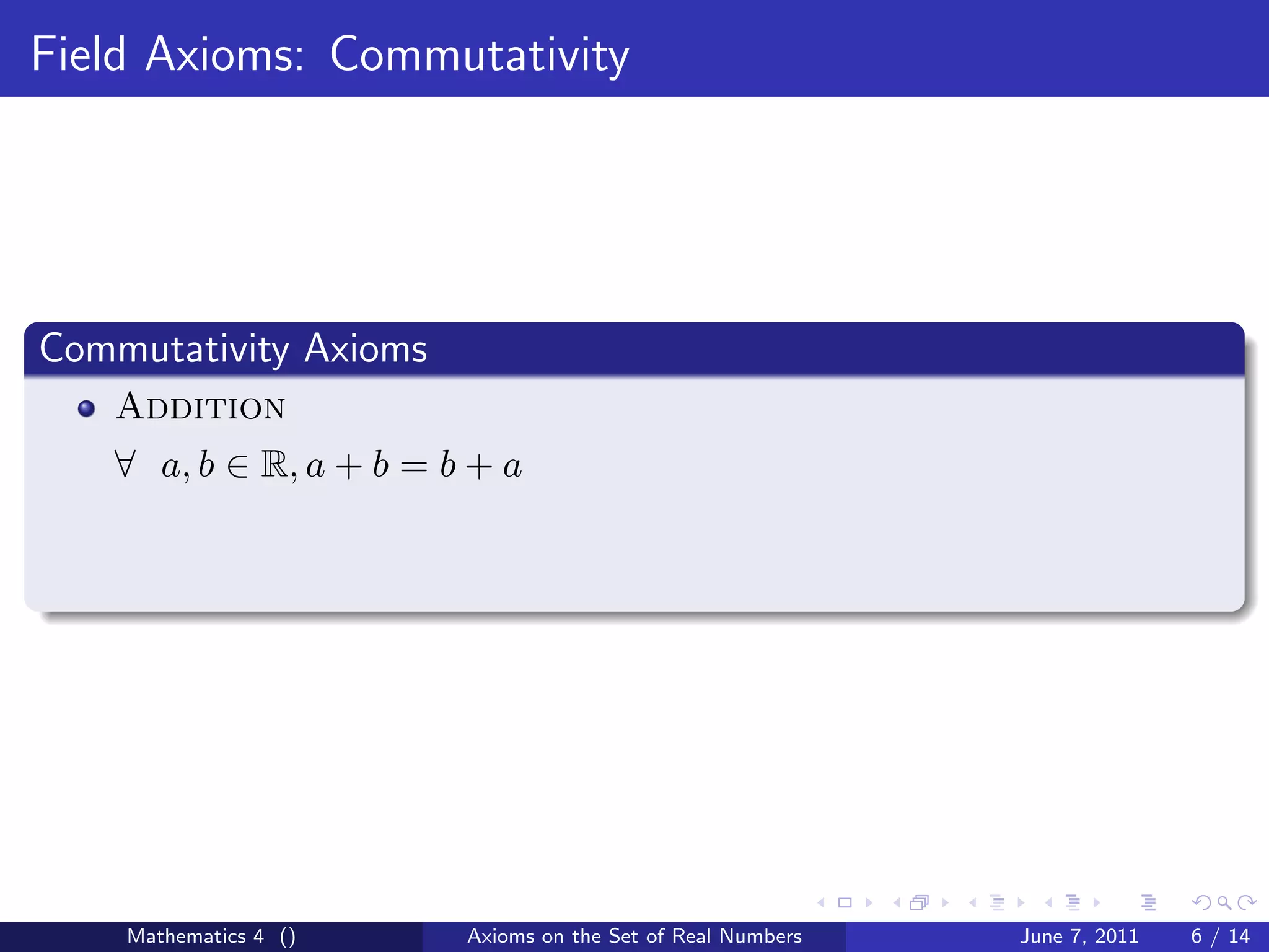 Field Axioms: Commutativity




Commutativity Axioms
   Addition
   ∀ a, b ∈ R, a + b = b + a




    Mathematics 4 ()    Axioms on the Set of Real Numbers   June 7, 2011   6 / 14
 