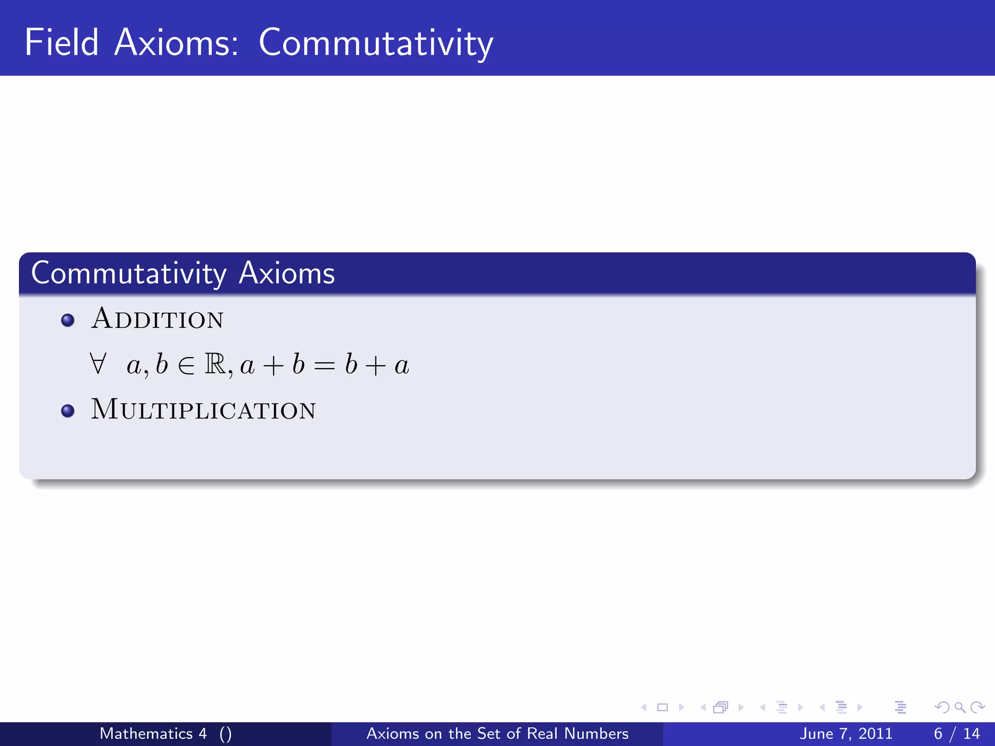Field Axioms: Commutativity




Commutativity Axioms
   Addition
   ∀ a, b ∈ R, a + b = b + a
   Multiplication




    Mathematics 4 ()    Axioms on the Set of Real Numbers   June 7, 2011   6 / 14
 