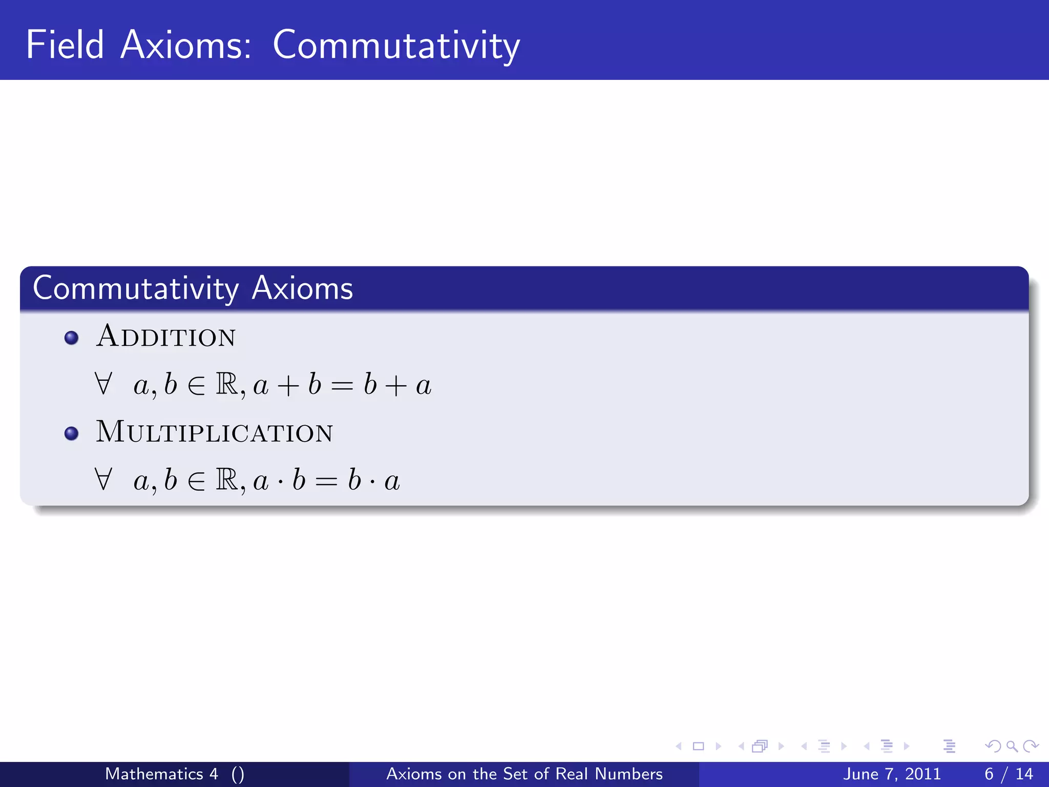 Field Axioms: Commutativity




Commutativity Axioms
   Addition
   ∀ a, b ∈ R, a + b = b + a
   Multiplication
   ∀ a, b ∈ R, a · b = b · a




    Mathematics 4 ()      Axioms on the Set of Real Numbers   June 7, 2011   6 / 14
 