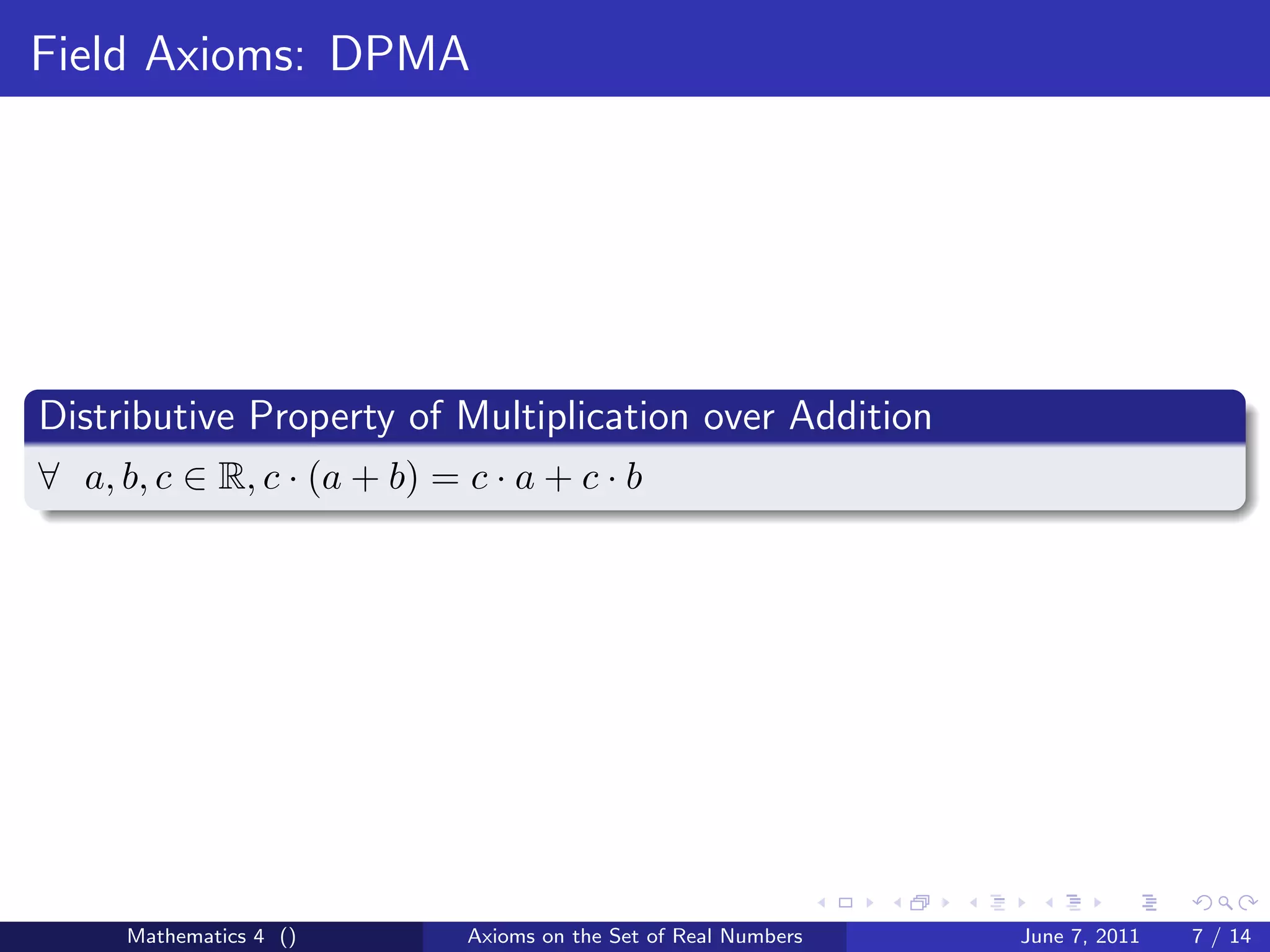 Field Axioms: DPMA




Distributive Property of Multiplication over Addition
∀ a, b, c ∈ R, c · (a + b) = c · a + c · b




      Mathematics 4 ()       Axioms on the Set of Real Numbers   June 7, 2011   7 / 14
 