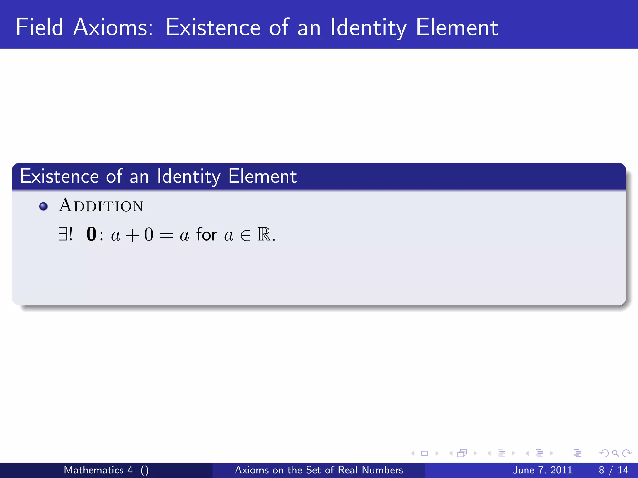 Field Axioms: Existence of an Identity Element




Existence of an Identity Element
    Addition
    ∃! 0 : a + 0 = a for a ∈ R.




     Mathematics 4 ()    Axioms on the Set of Real Numbers   June 7, 2011   8 / 14
 