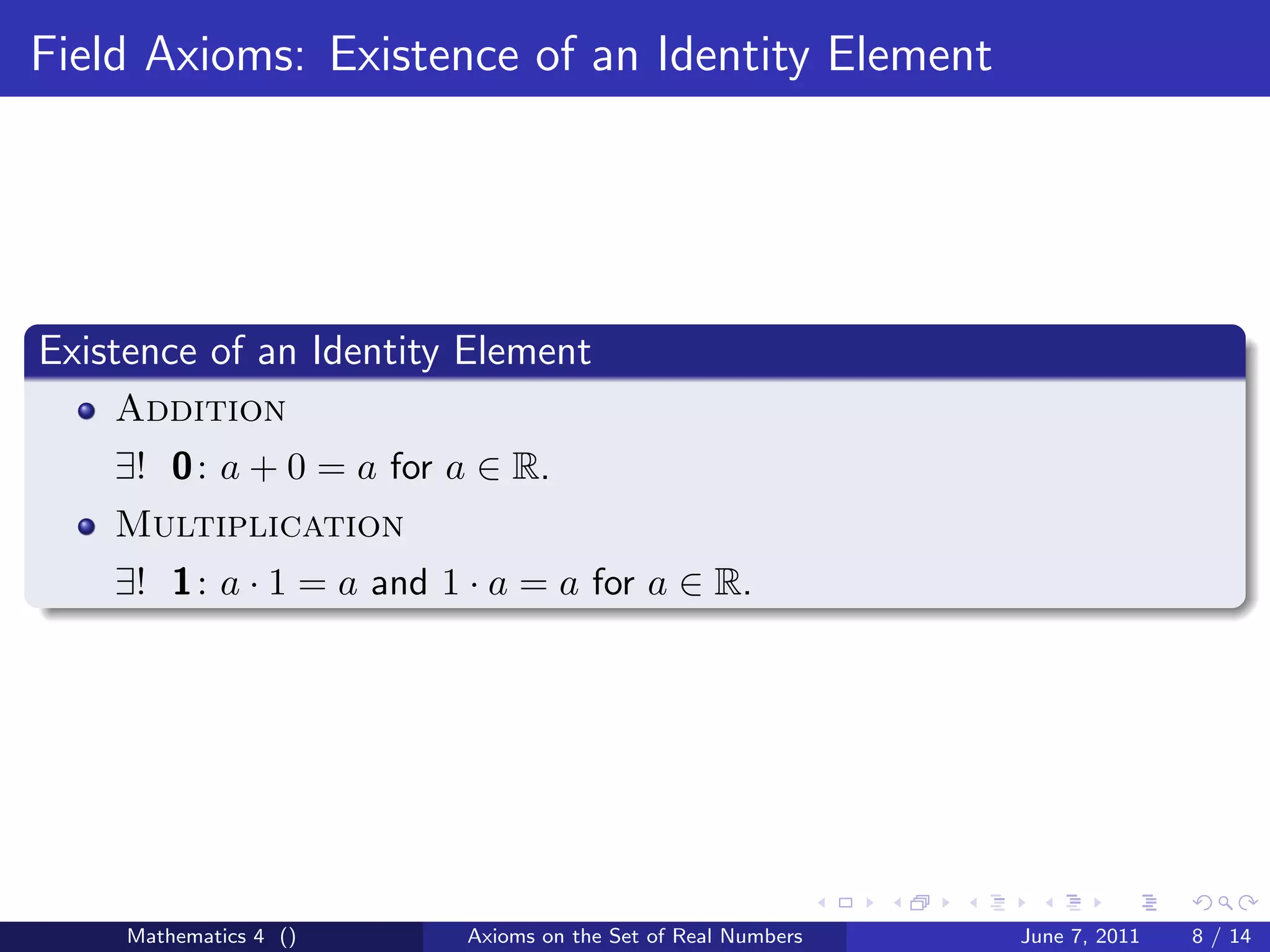 Field Axioms: Existence of an Identity Element




Existence of an Identity Element
    Addition
    ∃! 0 : a + 0 = a for a ∈ R.
    Multiplication
    ∃! 1 : a · 1 = a and 1 · a = a for a ∈ R.




     Mathematics 4 ()     Axioms on the Set of Real Numbers   June 7, 2011   8 / 14
 