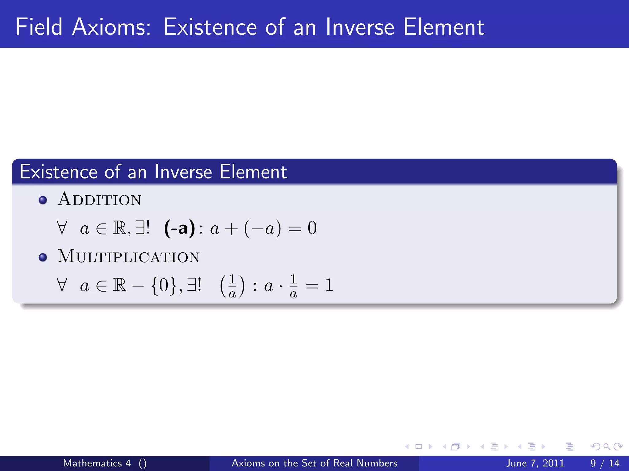 Field Axioms: Existence of an Inverse Element




Existence of an Inverse Element
    Addition
    ∀ a ∈ R, ∃! (-a) : a + (−a) = 0
    Multiplication
                        1          1
    ∀ a ∈ R − {0}, ∃!   a   : a·   a   =1




     Mathematics 4 ()   Axioms on the Set of Real Numbers   June 7, 2011   9 / 14
 