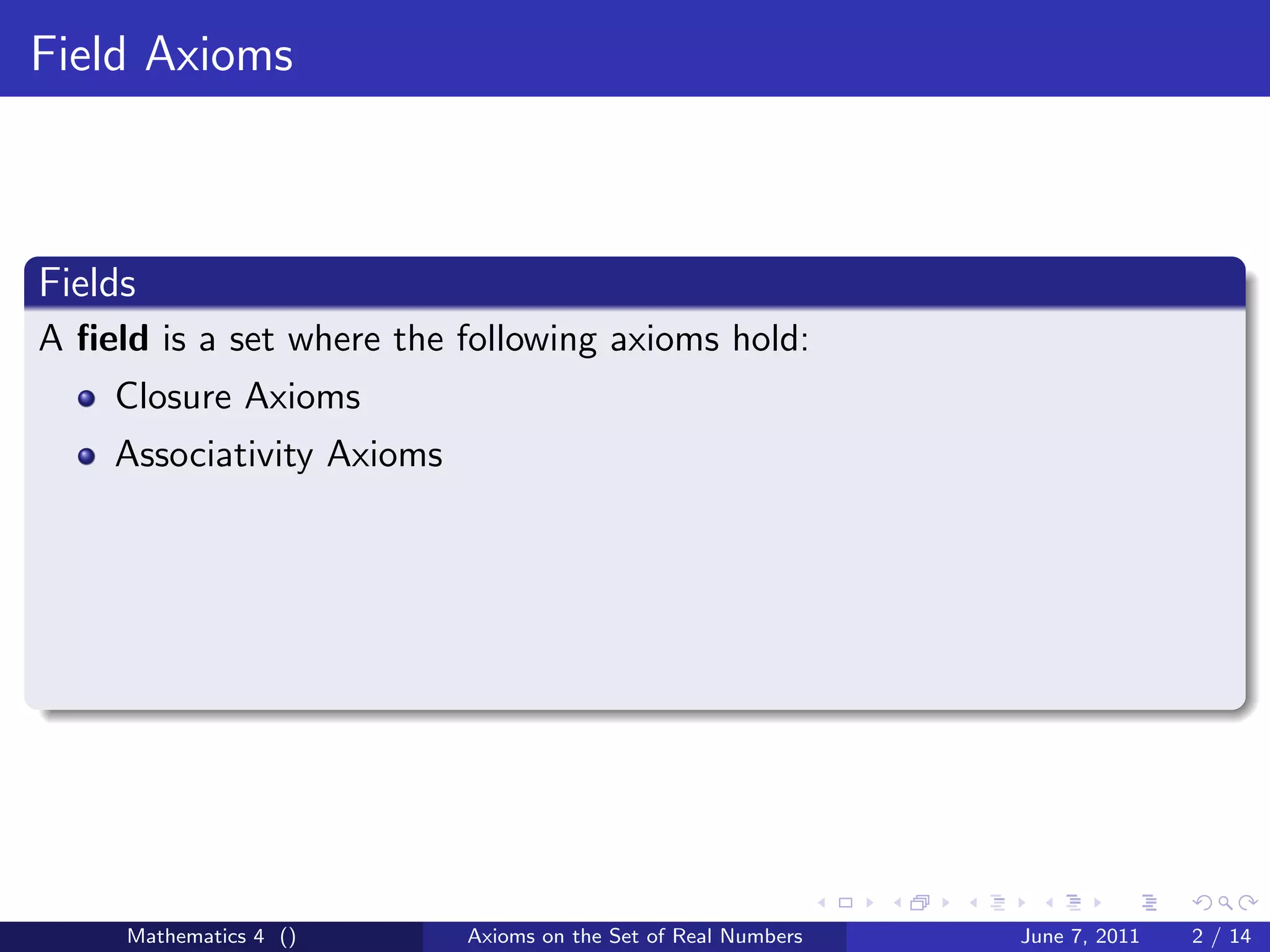 Field Axioms



Fields
A ﬁeld is a set where the following axioms hold:
    Closure Axioms
    Associativity Axioms




     Mathematics 4 ()      Axioms on the Set of Real Numbers   June 7, 2011   2 / 14
 
