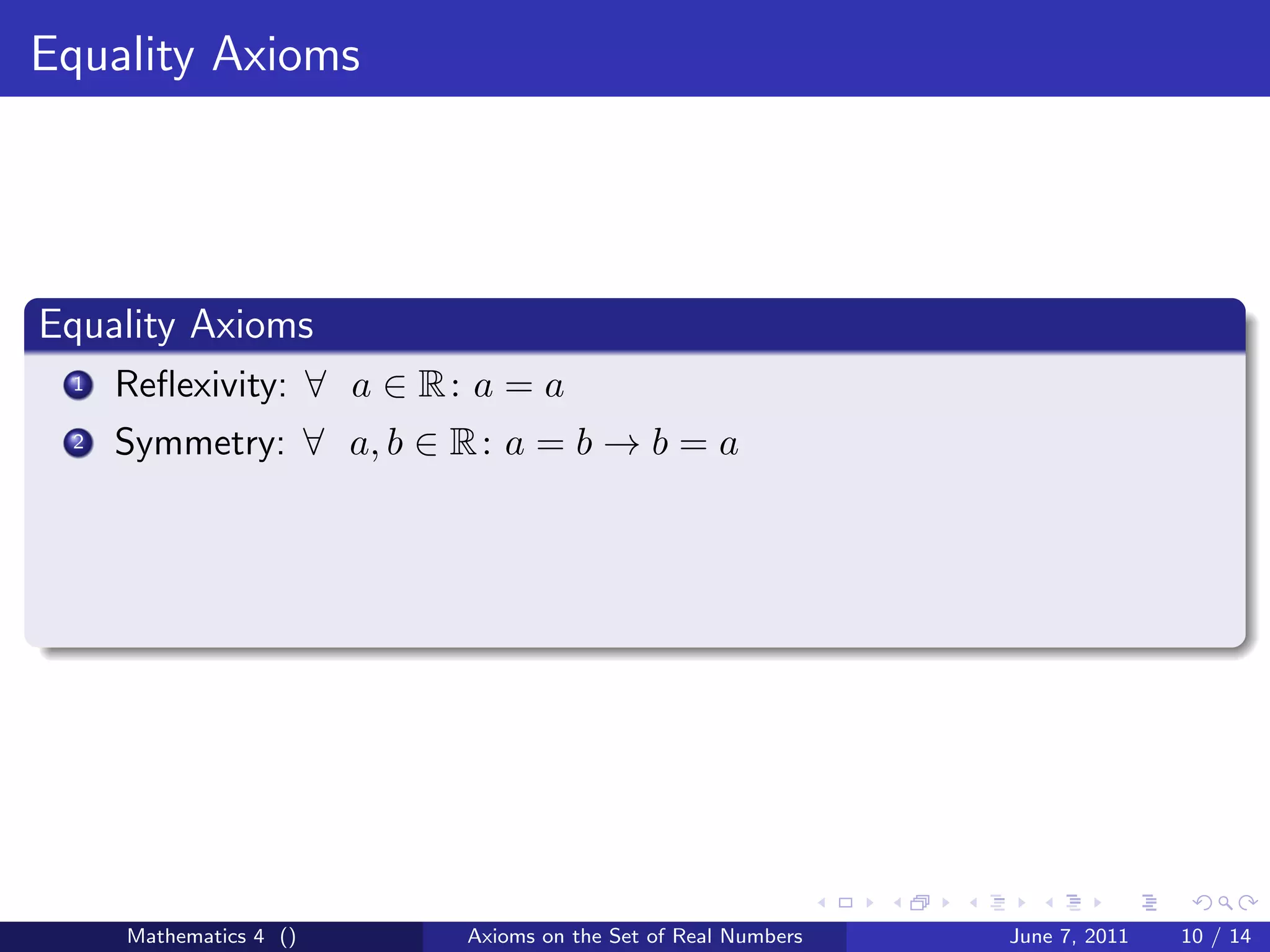 Equality Axioms




Equality Axioms
 1   Reﬂexivity: ∀ a ∈ R : a = a
 2   Symmetry: ∀ a, b ∈ R : a = b → b = a




     Mathematics 4 ()     Axioms on the Set of Real Numbers   June 7, 2011   10 / 14
 