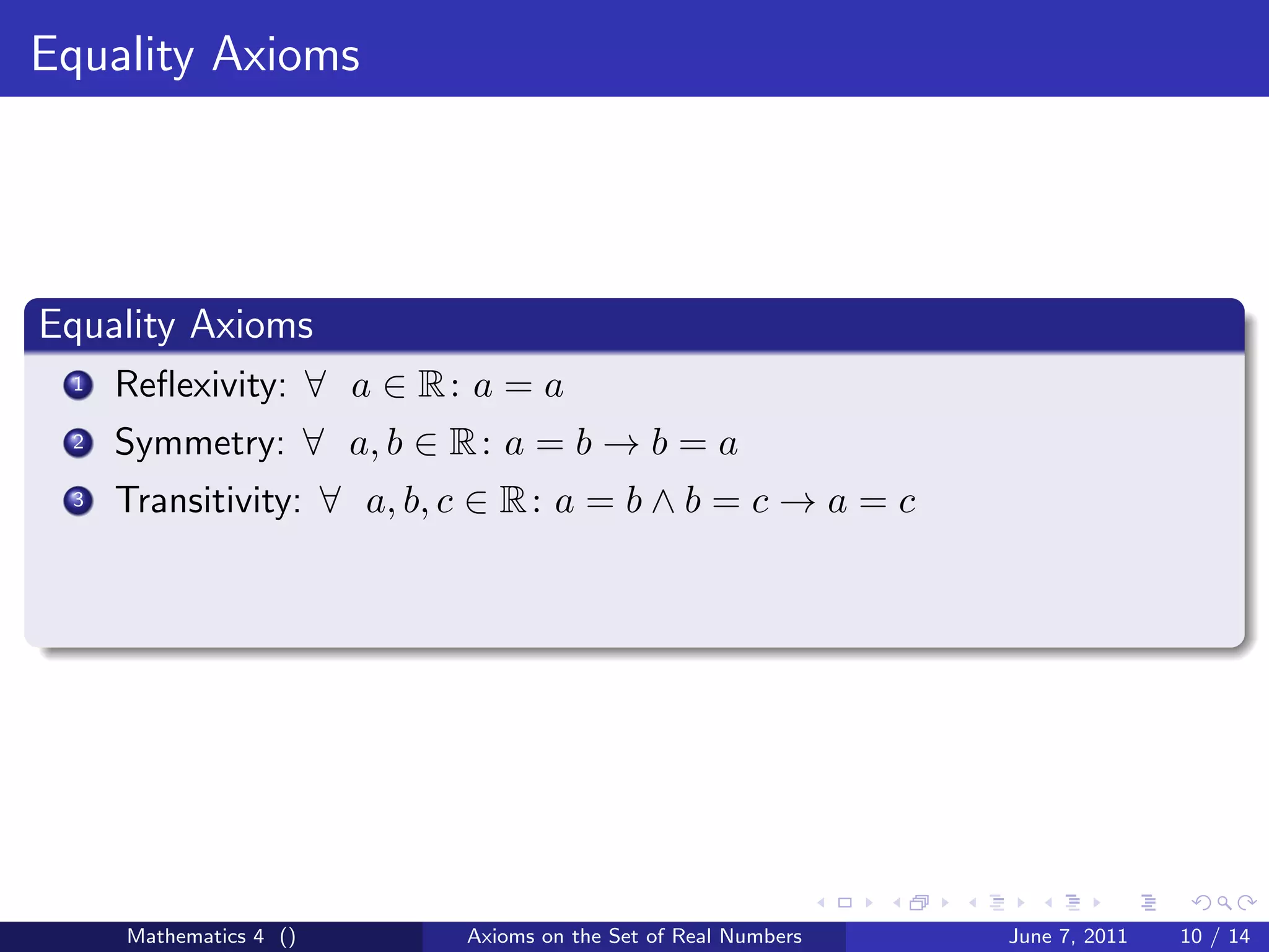 Equality Axioms




Equality Axioms
 1   Reﬂexivity: ∀ a ∈ R : a = a
 2   Symmetry: ∀ a, b ∈ R : a = b → b = a
 3   Transitivity: ∀ a, b, c ∈ R : a = b ∧ b = c → a = c




     Mathematics 4 ()      Axioms on the Set of Real Numbers   June 7, 2011   10 / 14
 