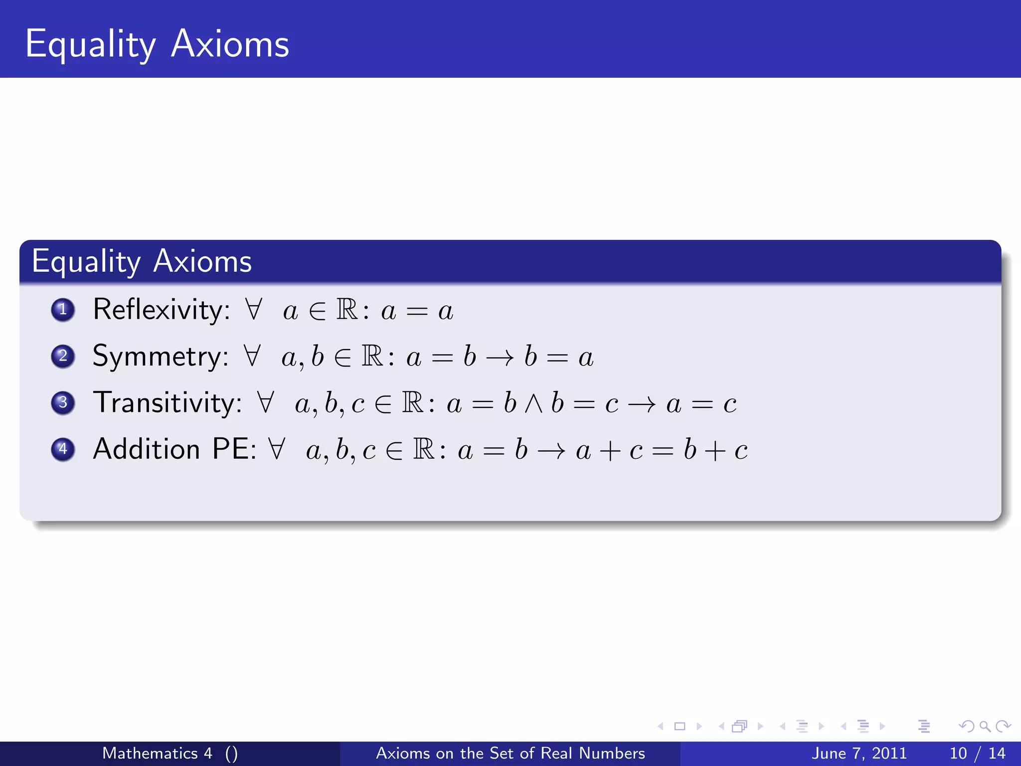 Equality Axioms




Equality Axioms
 1   Reﬂexivity: ∀ a ∈ R : a = a
 2   Symmetry: ∀ a, b ∈ R : a = b → b = a
 3   Transitivity: ∀ a, b, c ∈ R : a = b ∧ b = c → a = c
 4   Addition PE: ∀ a, b, c ∈ R : a = b → a + c = b + c




     Mathematics 4 ()      Axioms on the Set of Real Numbers   June 7, 2011   10 / 14
 