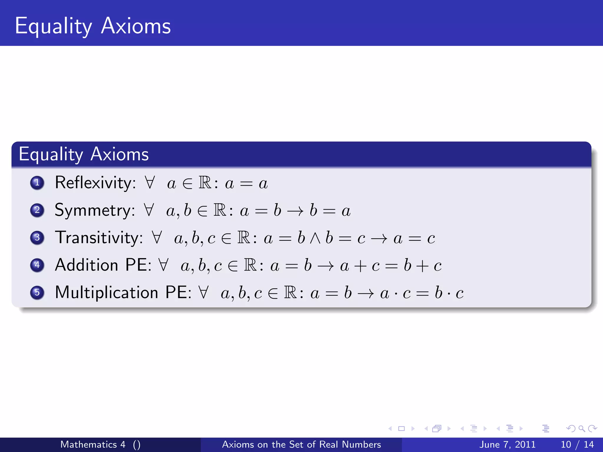 Equality Axioms




Equality Axioms
 1   Reﬂexivity: ∀ a ∈ R : a = a
 2   Symmetry: ∀ a, b ∈ R : a = b → b = a
 3   Transitivity: ∀ a, b, c ∈ R : a = b ∧ b = c → a = c
 4   Addition PE: ∀ a, b, c ∈ R : a = b → a + c = b + c
 5   Multiplication PE: ∀ a, b, c ∈ R : a = b → a · c = b · c




     Mathematics 4 ()      Axioms on the Set of Real Numbers    June 7, 2011   10 / 14
 