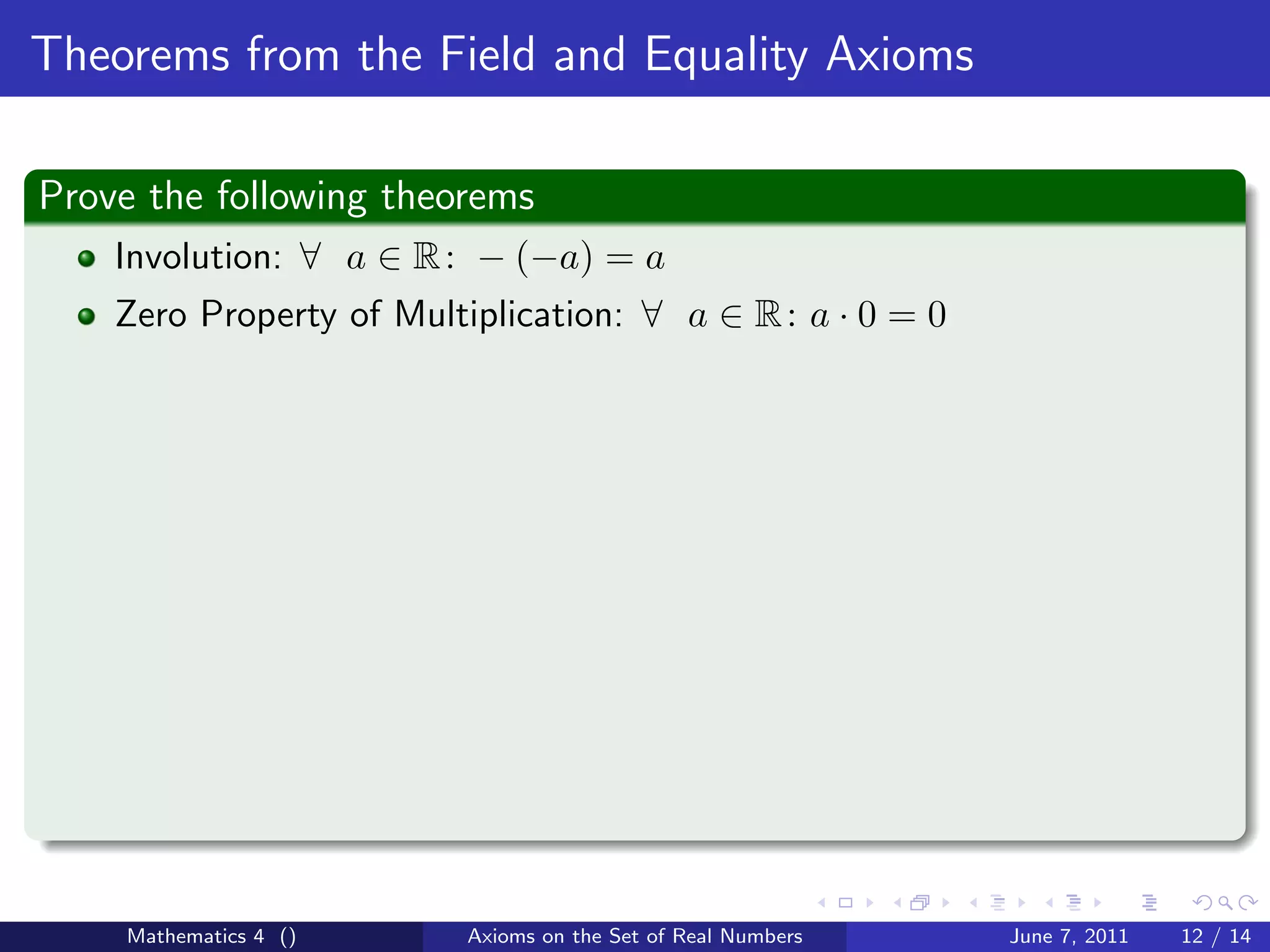 Theorems from the Field and Equality Axioms

Prove the following theorems
    Involution: ∀ a ∈ R : − (−a) = a
    Zero Property of Multiplication: ∀ a ∈ R : a · 0 = 0




    Mathematics 4 ()      Axioms on the Set of Real Numbers   June 7, 2011   12 / 14
 