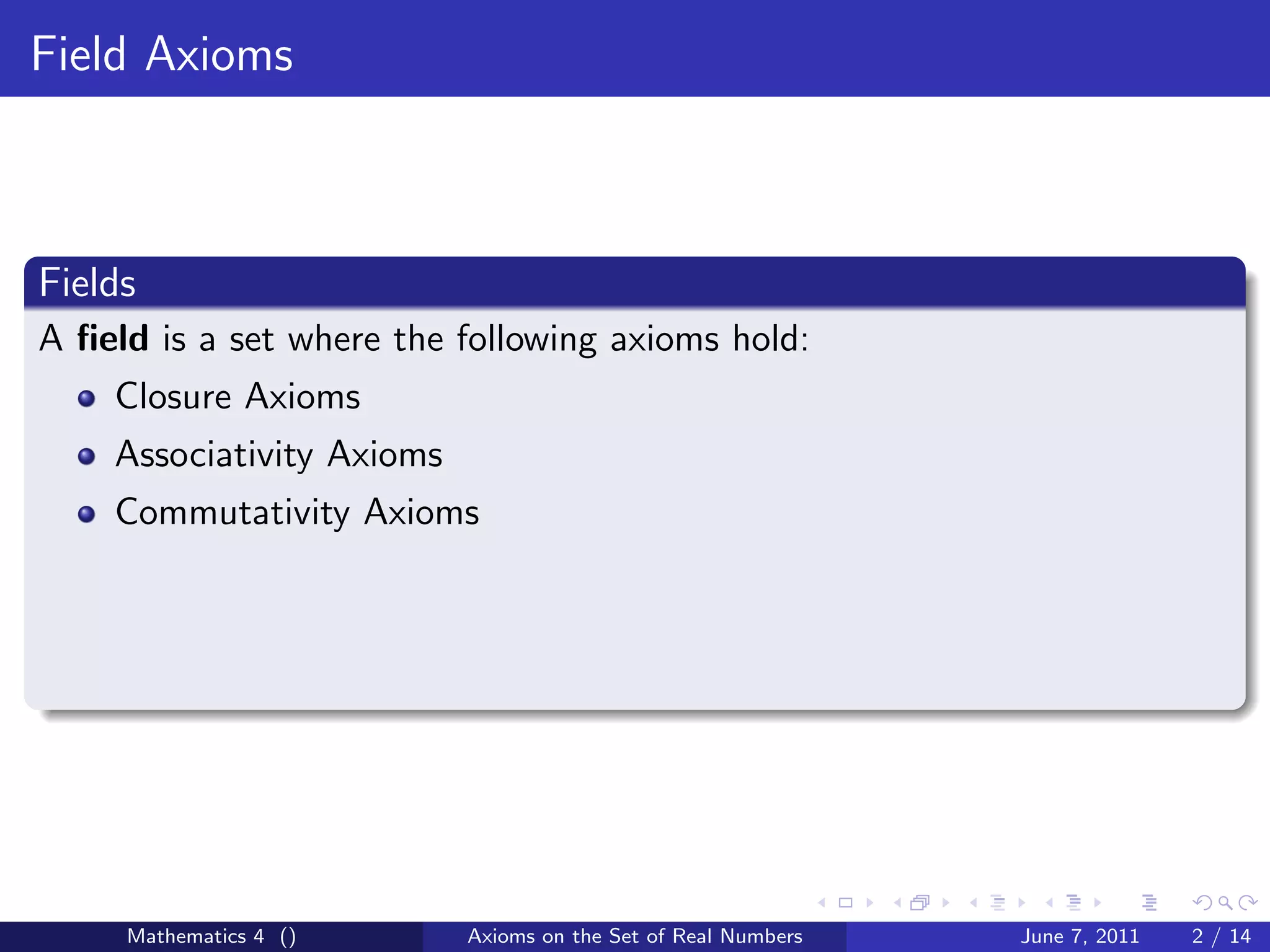 Field Axioms



Fields
A ﬁeld is a set where the following axioms hold:
    Closure Axioms
    Associativity Axioms
    Commutativity Axioms




     Mathematics 4 ()      Axioms on the Set of Real Numbers   June 7, 2011   2 / 14
 