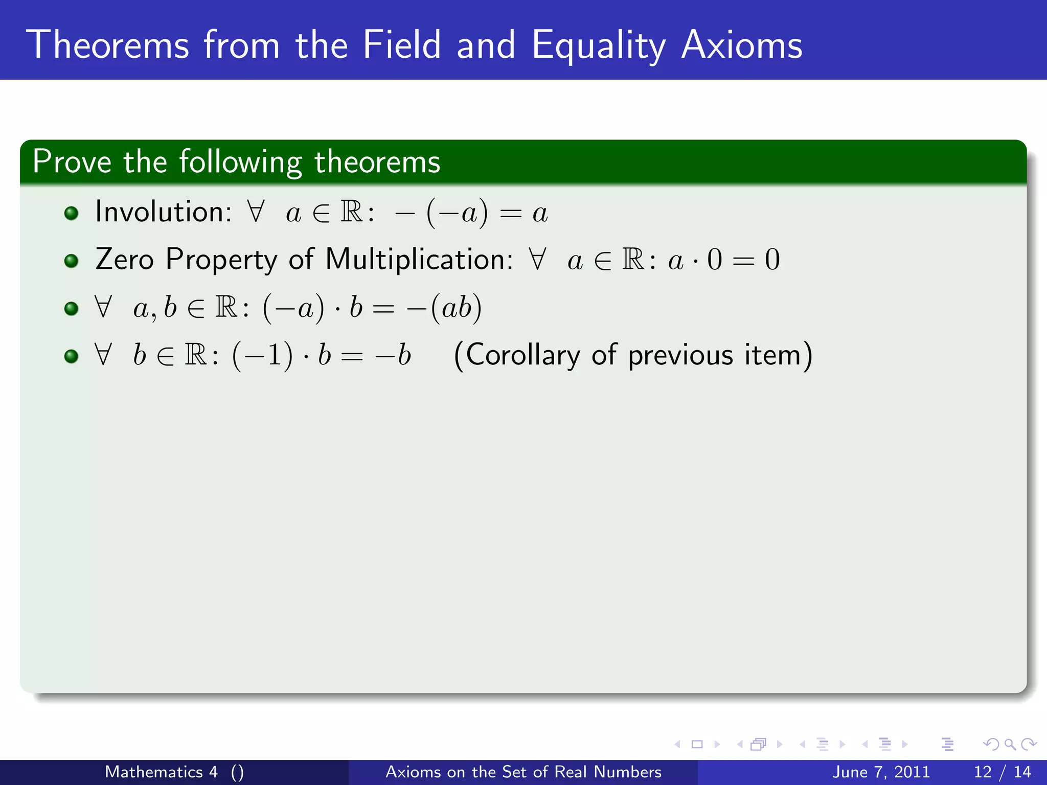 Theorems from the Field and Equality Axioms

Prove the following theorems
    Involution: ∀ a ∈ R : − (−a) = a
    Zero Property of Multiplication: ∀ a ∈ R : a · 0 = 0
    ∀ a, b ∈ R : (−a) · b = −(ab)
    ∀ b ∈ R : (−1) · b = −b       (Corollary of previous item)




    Mathematics 4 ()      Axioms on the Set of Real Numbers      June 7, 2011   12 / 14
 