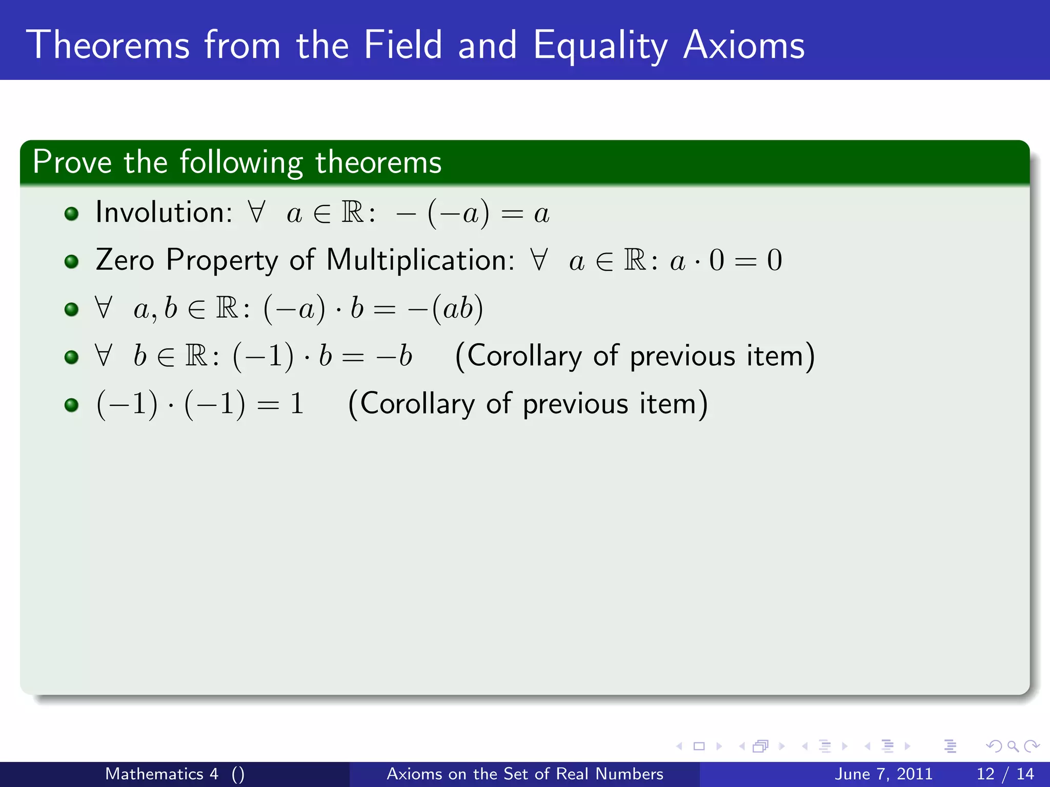 Theorems from the Field and Equality Axioms

Prove the following theorems
    Involution: ∀ a ∈ R : − (−a) = a
    Zero Property of Multiplication: ∀ a ∈ R : a · 0 = 0
    ∀ a, b ∈ R : (−a) · b = −(ab)
    ∀ b ∈ R : (−1) · b = −b       (Corollary of previous item)
    (−1) · (−1) = 1    (Corollary of previous item)




    Mathematics 4 ()      Axioms on the Set of Real Numbers      June 7, 2011   12 / 14
 
