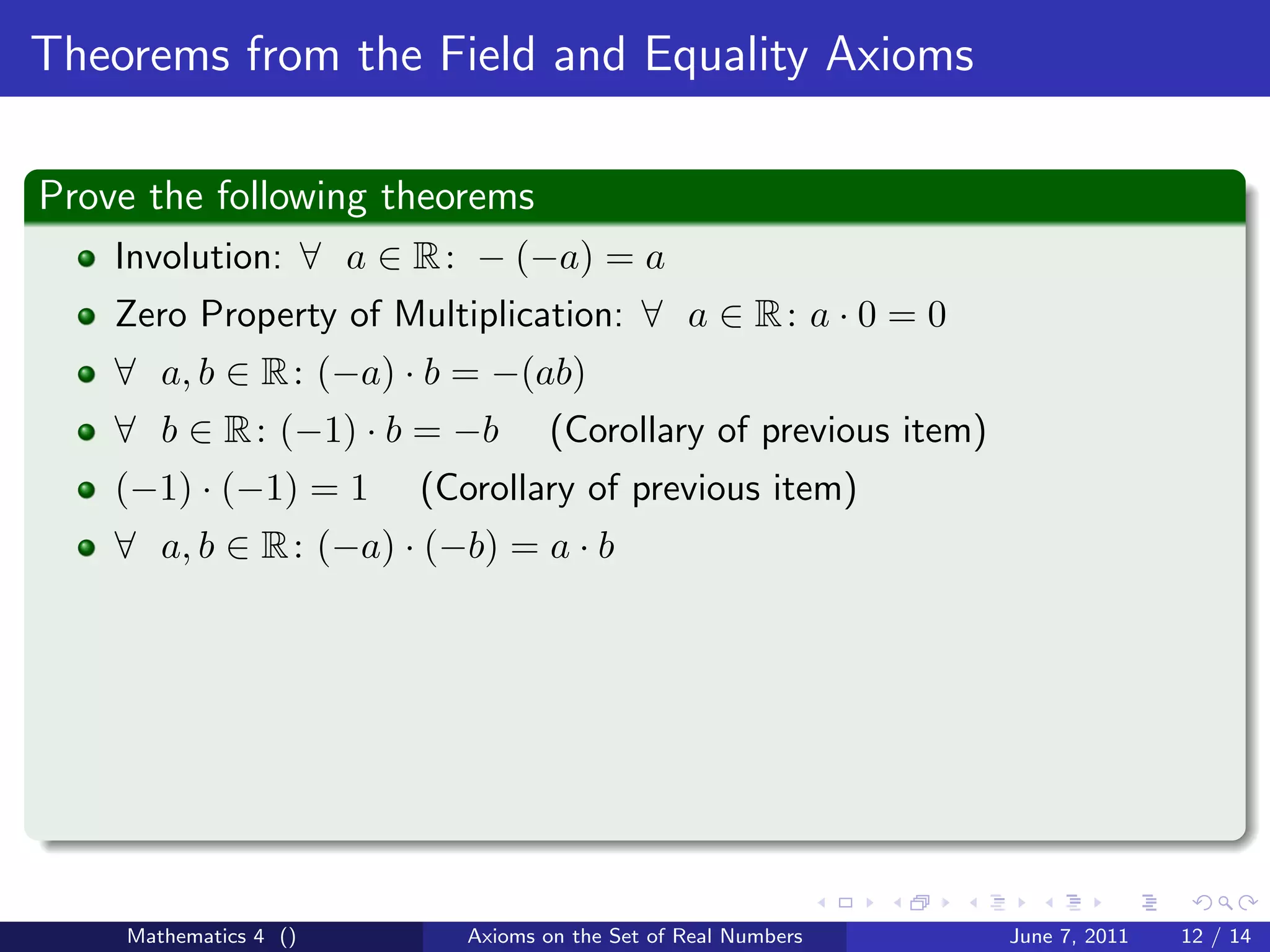 Theorems from the Field and Equality Axioms

Prove the following theorems
    Involution: ∀ a ∈ R : − (−a) = a
    Zero Property of Multiplication: ∀ a ∈ R : a · 0 = 0
    ∀ a, b ∈ R : (−a) · b = −(ab)
    ∀ b ∈ R : (−1) · b = −b       (Corollary of previous item)
    (−1) · (−1) = 1    (Corollary of previous item)
    ∀ a, b ∈ R : (−a) · (−b) = a · b




    Mathematics 4 ()      Axioms on the Set of Real Numbers      June 7, 2011   12 / 14
 