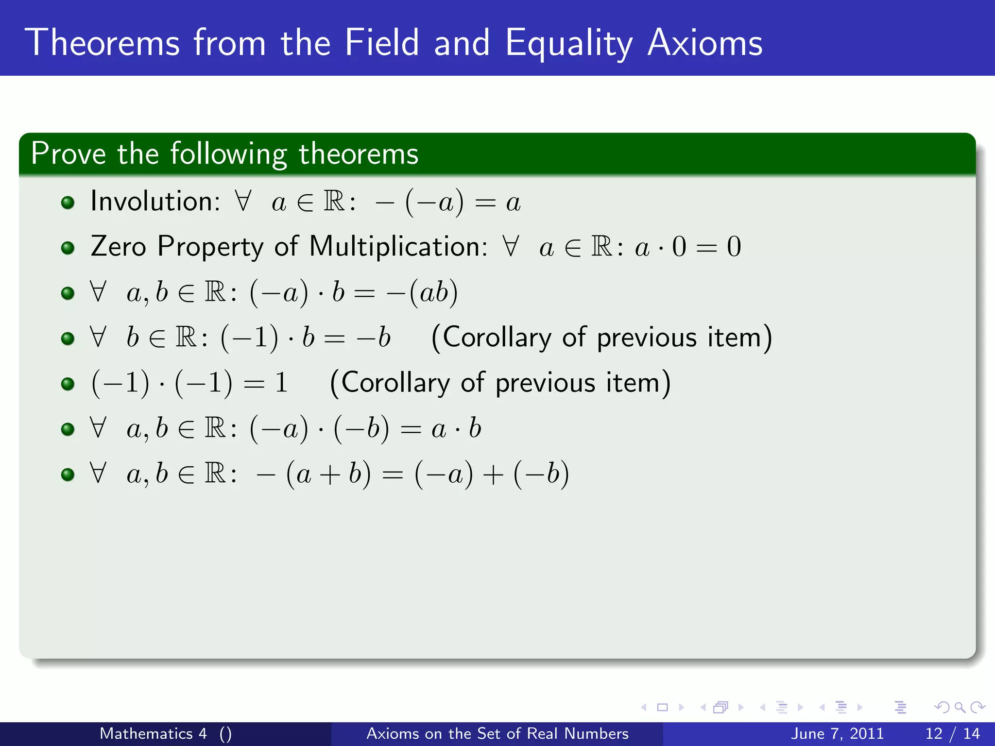 Theorems from the Field and Equality Axioms

Prove the following theorems
    Involution: ∀ a ∈ R : − (−a) = a
    Zero Property of Multiplication: ∀ a ∈ R : a · 0 = 0
    ∀ a, b ∈ R : (−a) · b = −(ab)
    ∀ b ∈ R : (−1) · b = −b       (Corollary of previous item)
    (−1) · (−1) = 1    (Corollary of previous item)
    ∀ a, b ∈ R : (−a) · (−b) = a · b
    ∀ a, b ∈ R : − (a + b) = (−a) + (−b)




    Mathematics 4 ()      Axioms on the Set of Real Numbers      June 7, 2011   12 / 14
 