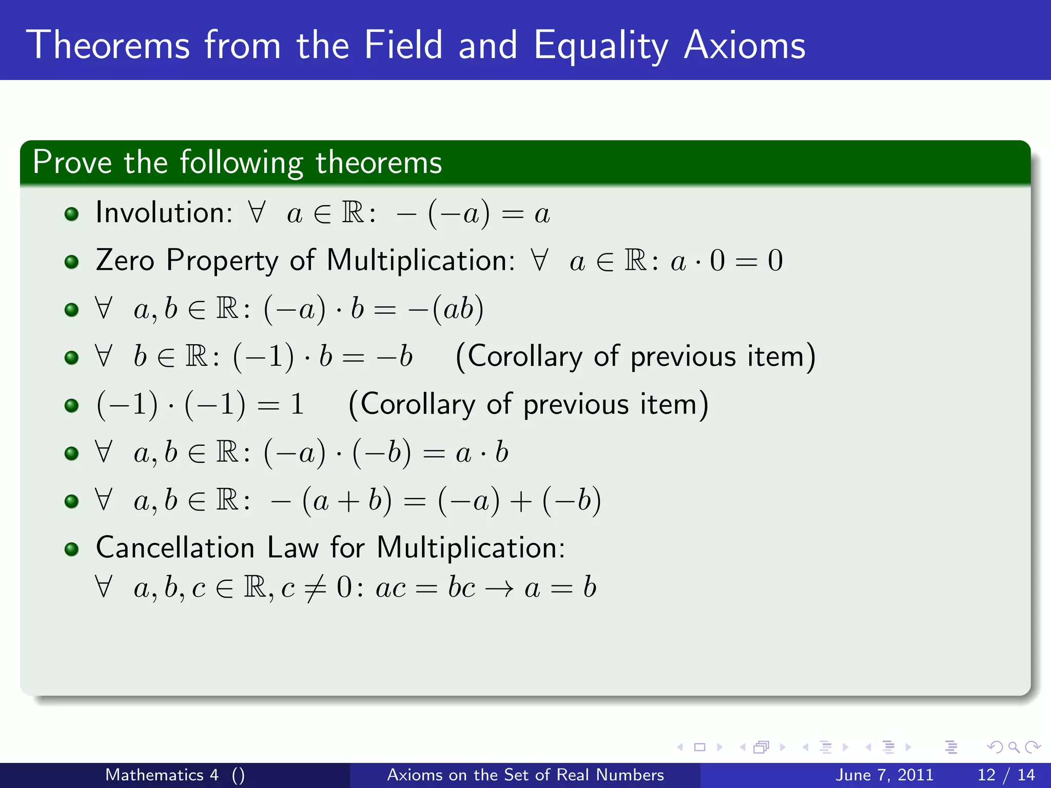 Theorems from the Field and Equality Axioms

Prove the following theorems
    Involution: ∀ a ∈ R : − (−a) = a
    Zero Property of Multiplication: ∀ a ∈ R : a · 0 = 0
    ∀ a, b ∈ R : (−a) · b = −(ab)
    ∀ b ∈ R : (−1) · b = −b       (Corollary of previous item)
    (−1) · (−1) = 1    (Corollary of previous item)
    ∀ a, b ∈ R : (−a) · (−b) = a · b
    ∀ a, b ∈ R : − (a + b) = (−a) + (−b)
    Cancellation Law for Multiplication:
    ∀ a, b, c ∈ R, c = 0 : ac = bc → a = b




    Mathematics 4 ()      Axioms on the Set of Real Numbers      June 7, 2011   12 / 14
 