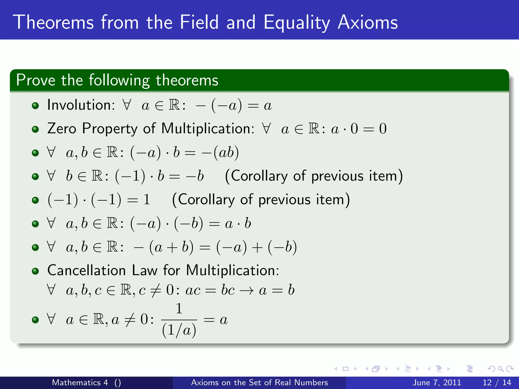 Theorems from the Field and Equality Axioms

Prove the following theorems
    Involution: ∀ a ∈ R : − (−a) = a
    Zero Property of Multiplication: ∀ a ∈ R : a · 0 = 0
    ∀ a, b ∈ R : (−a) · b = −(ab)
    ∀ b ∈ R : (−1) · b = −b       (Corollary of previous item)
    (−1) · (−1) = 1    (Corollary of previous item)
    ∀ a, b ∈ R : (−a) · (−b) = a · b
    ∀ a, b ∈ R : − (a + b) = (−a) + (−b)
    Cancellation Law for Multiplication:
    ∀ a, b, c ∈ R, c = 0 : ac = bc → a = b
                         1
    ∀ a ∈ R, a = 0 :          =a
                      (1/a)


    Mathematics 4 ()      Axioms on the Set of Real Numbers      June 7, 2011   12 / 14
 
