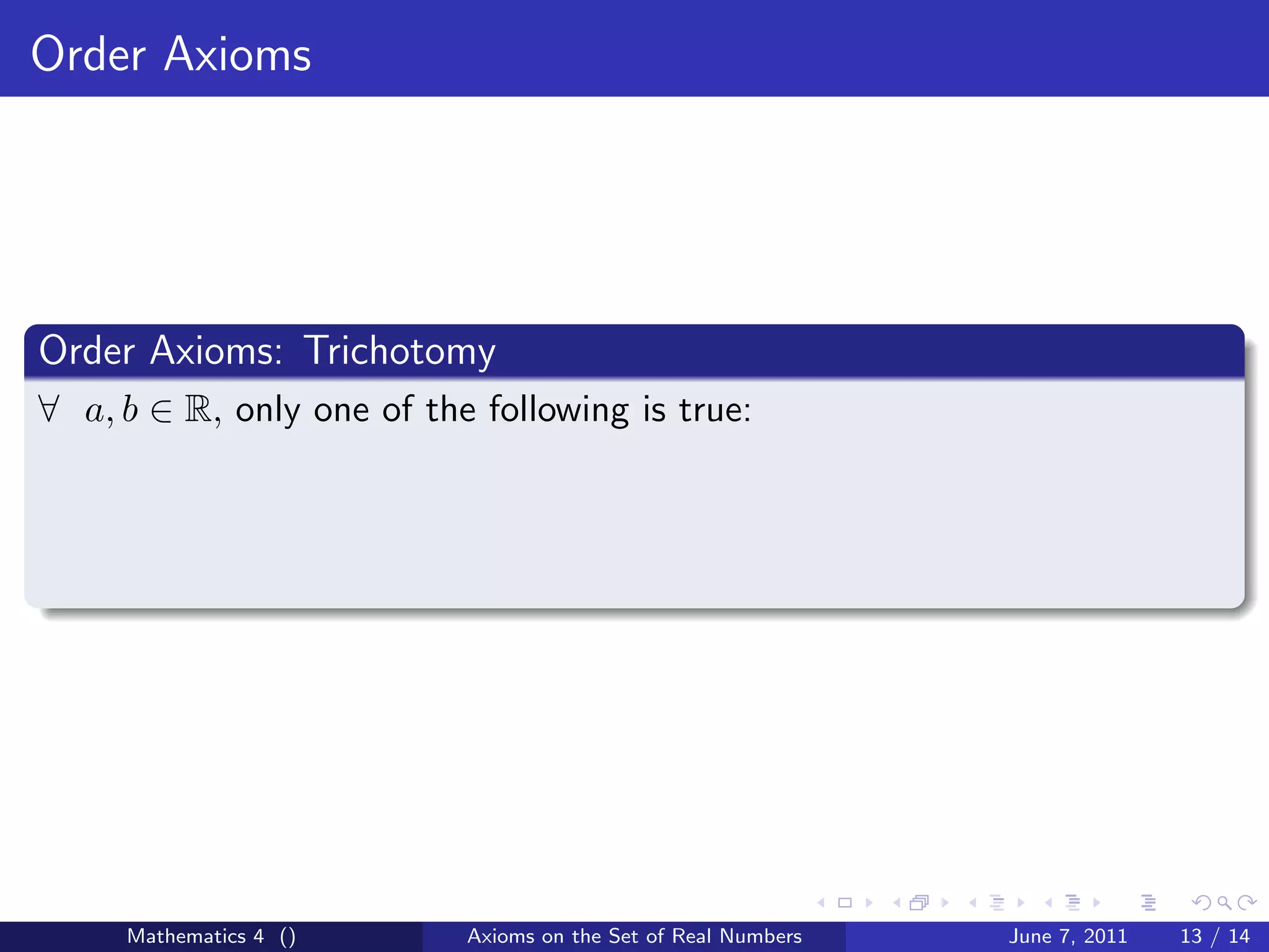 Order Axioms




Order Axioms: Trichotomy
∀ a, b ∈ R, only one of the following is true:




     Mathematics 4 ()      Axioms on the Set of Real Numbers   June 7, 2011   13 / 14
 