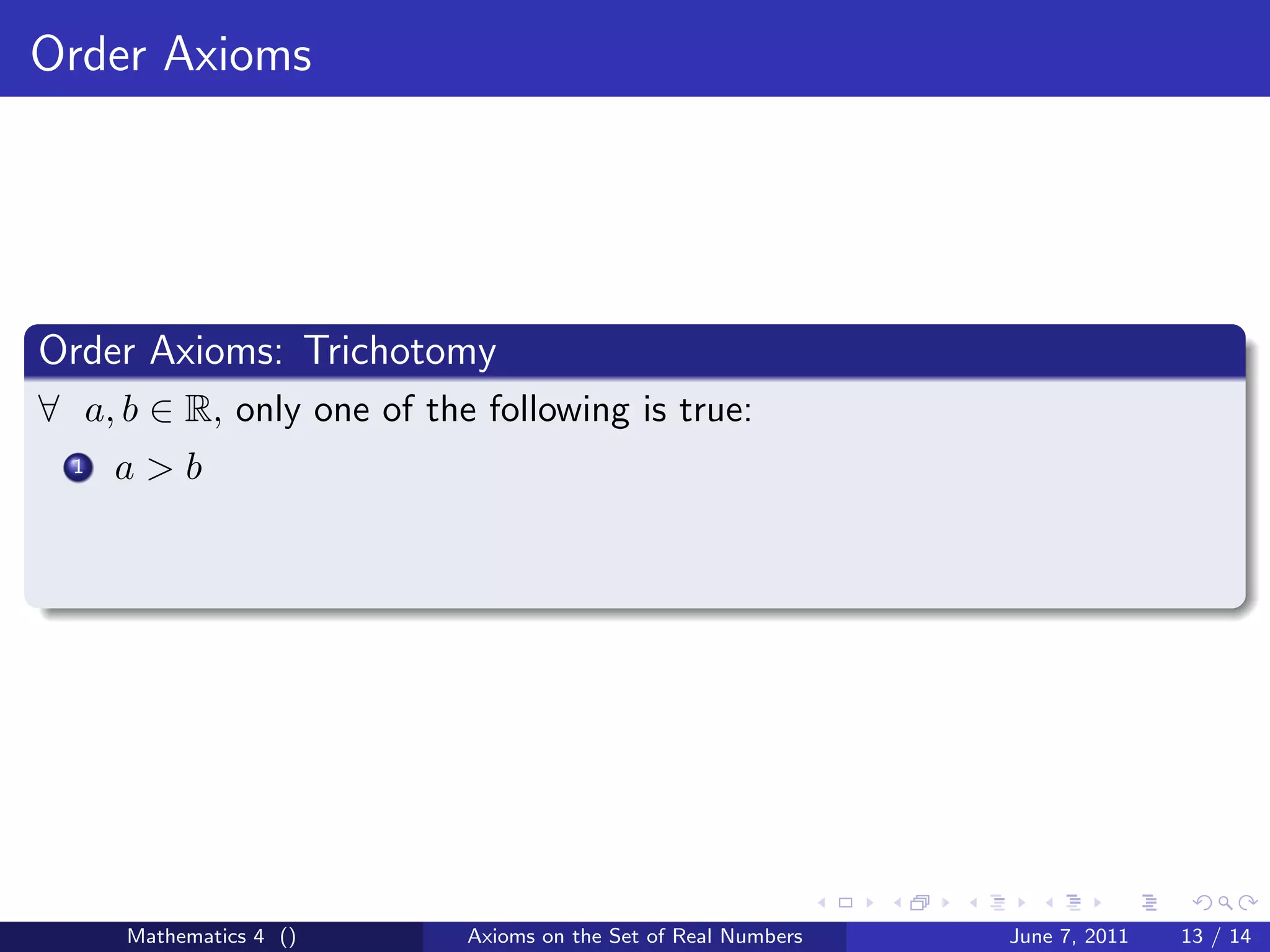 Order Axioms




Order Axioms: Trichotomy
∀ a, b ∈ R, only one of the following is true:
  1   a>b




      Mathematics 4 ()     Axioms on the Set of Real Numbers   June 7, 2011   13 / 14
 