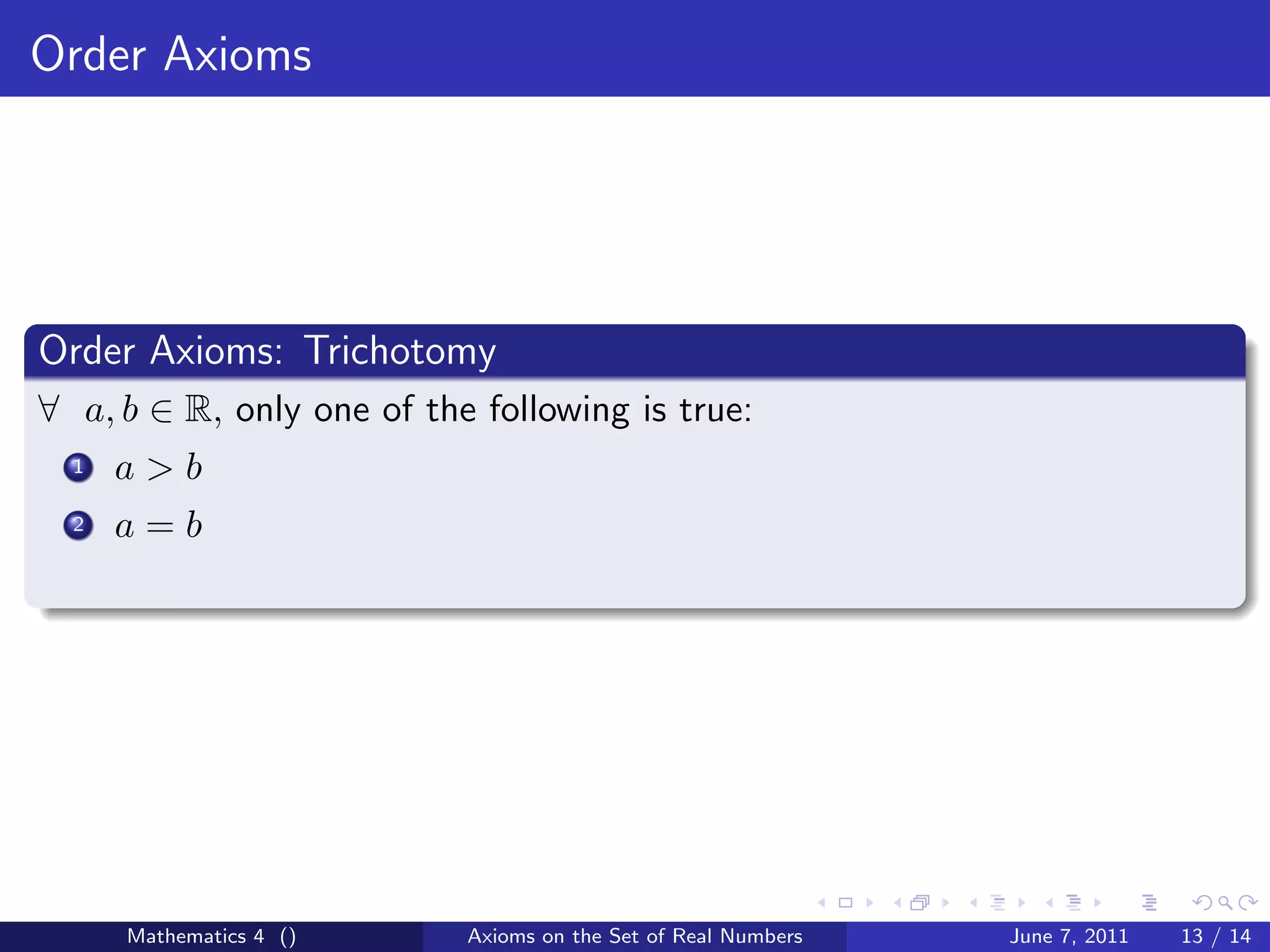 Order Axioms




Order Axioms: Trichotomy
∀ a, b ∈ R, only one of the following is true:
  1   a>b
  2   a=b




      Mathematics 4 ()     Axioms on the Set of Real Numbers   June 7, 2011   13 / 14
 