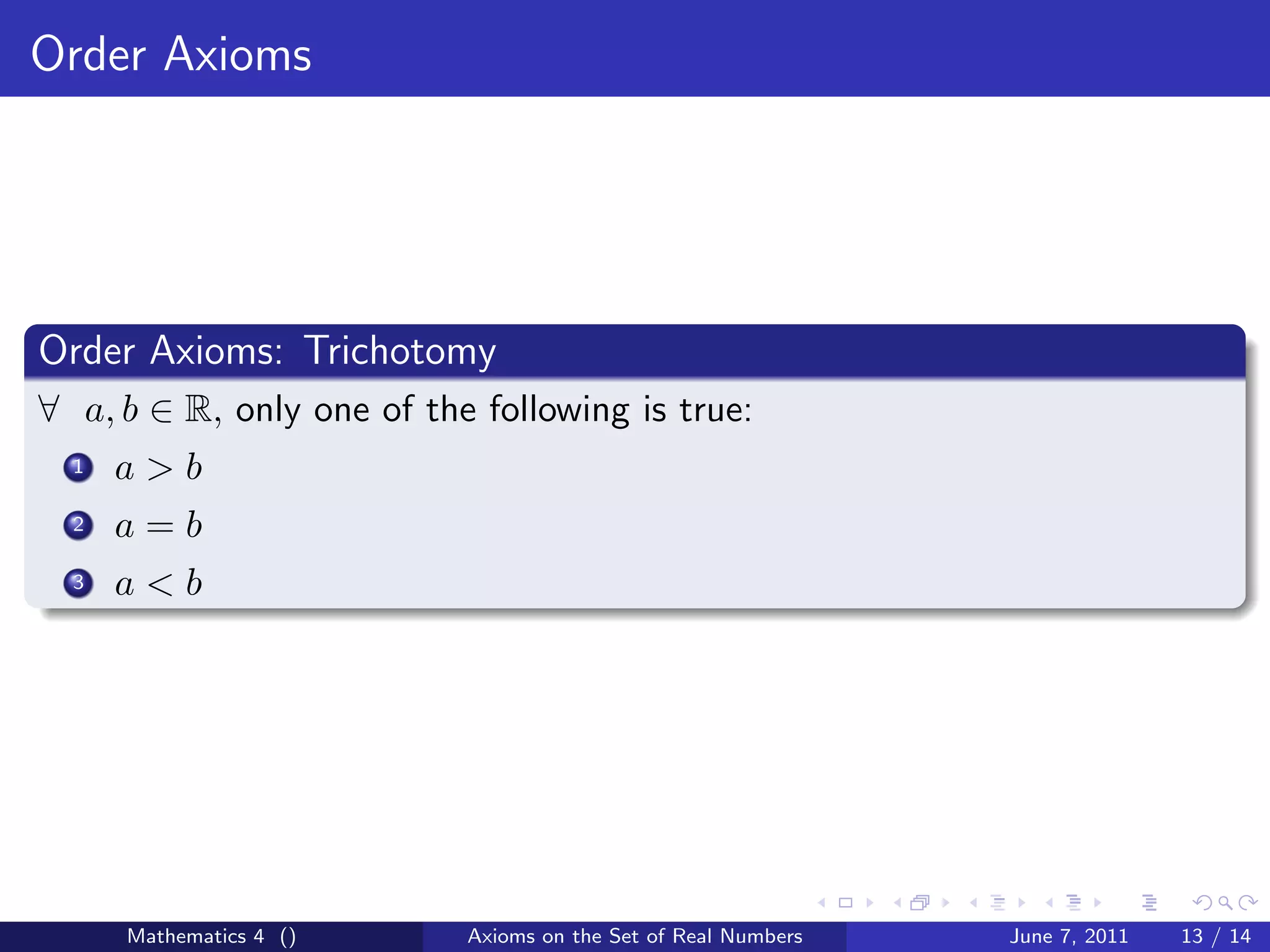 Order Axioms




Order Axioms: Trichotomy
∀ a, b ∈ R, only one of the following is true:
  1   a>b
  2   a=b
  3   a<b




      Mathematics 4 ()     Axioms on the Set of Real Numbers   June 7, 2011   13 / 14
 
