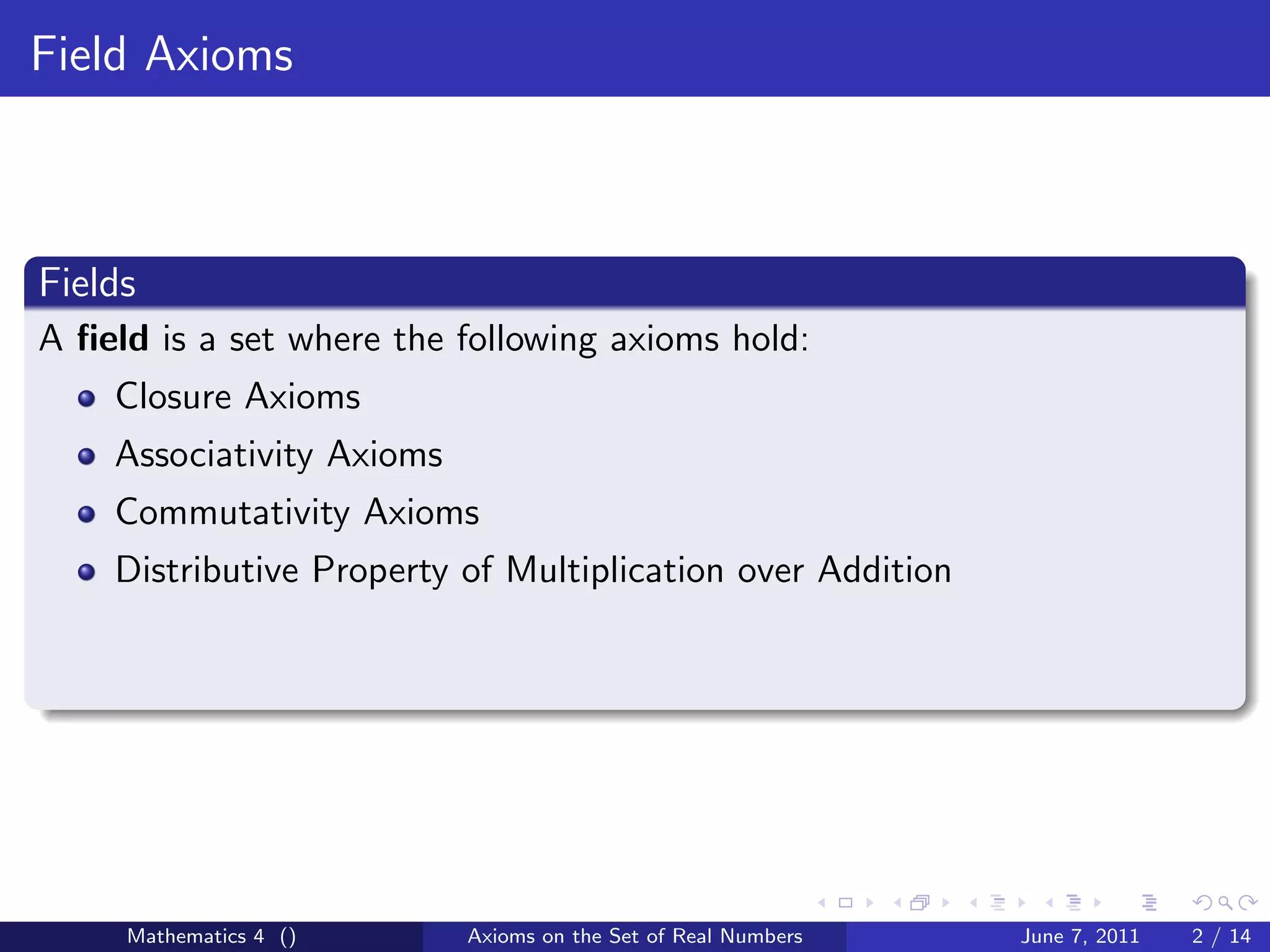 Field Axioms



Fields
A ﬁeld is a set where the following axioms hold:
    Closure Axioms
    Associativity Axioms
    Commutativity Axioms
    Distributive Property of Multiplication over Addition




     Mathematics 4 ()      Axioms on the Set of Real Numbers   June 7, 2011   2 / 14
 
