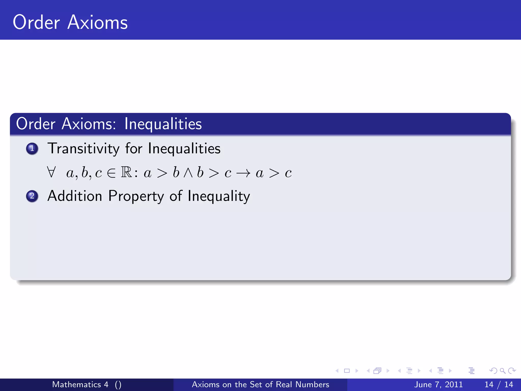 Order Axioms



Order Axioms: Inequalities
 1   Transitivity for Inequalities
     ∀ a, b, c ∈ R : a > b ∧ b > c → a > c
 2   Addition Property of Inequality




     Mathematics 4 ()        Axioms on the Set of Real Numbers   June 7, 2011   14 / 14
 