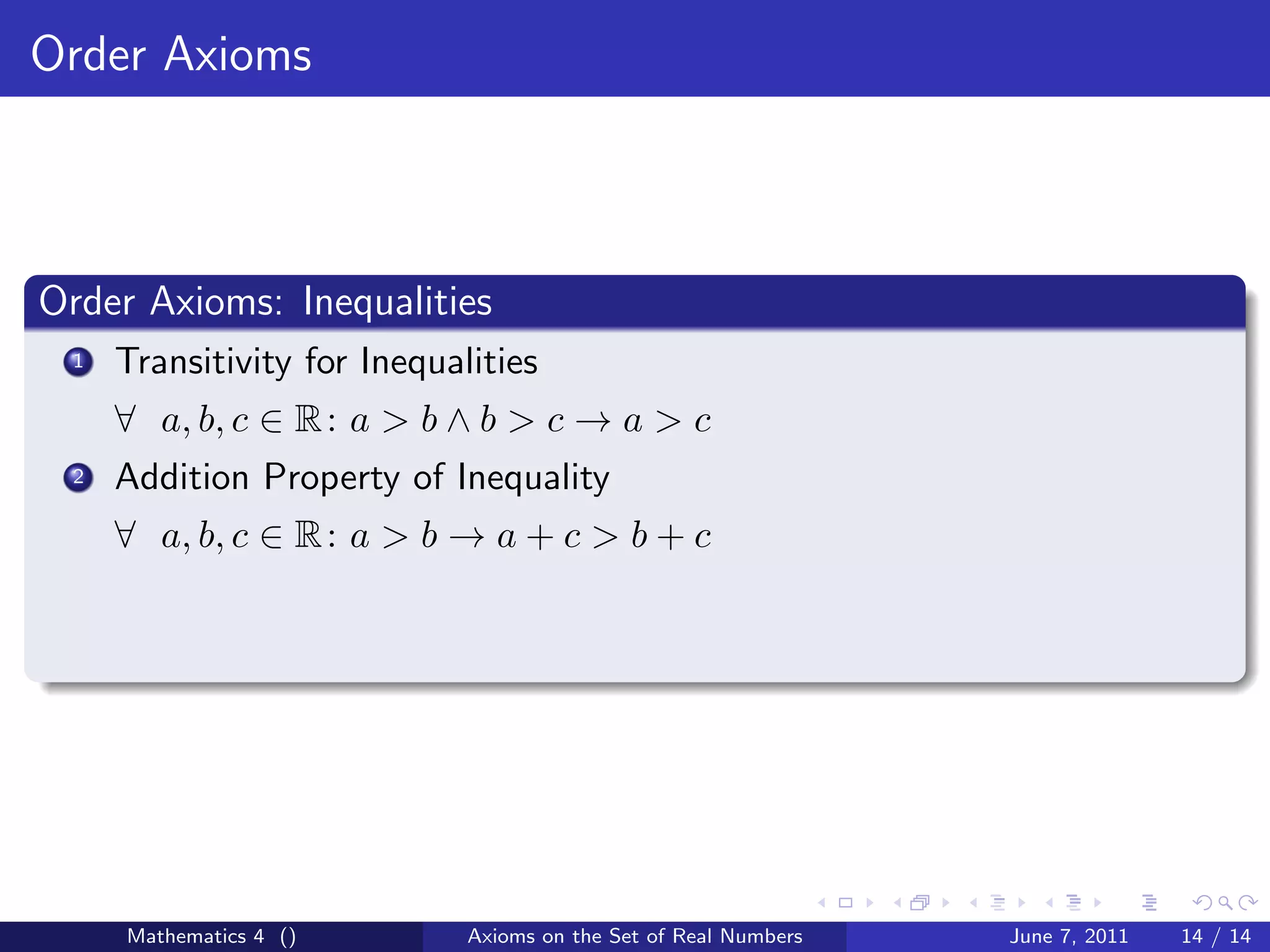 Order Axioms



Order Axioms: Inequalities
 1   Transitivity for Inequalities
     ∀ a, b, c ∈ R : a > b ∧ b > c → a > c
 2   Addition Property of Inequality
     ∀ a, b, c ∈ R : a > b → a + c > b + c




     Mathematics 4 ()        Axioms on the Set of Real Numbers   June 7, 2011   14 / 14
 