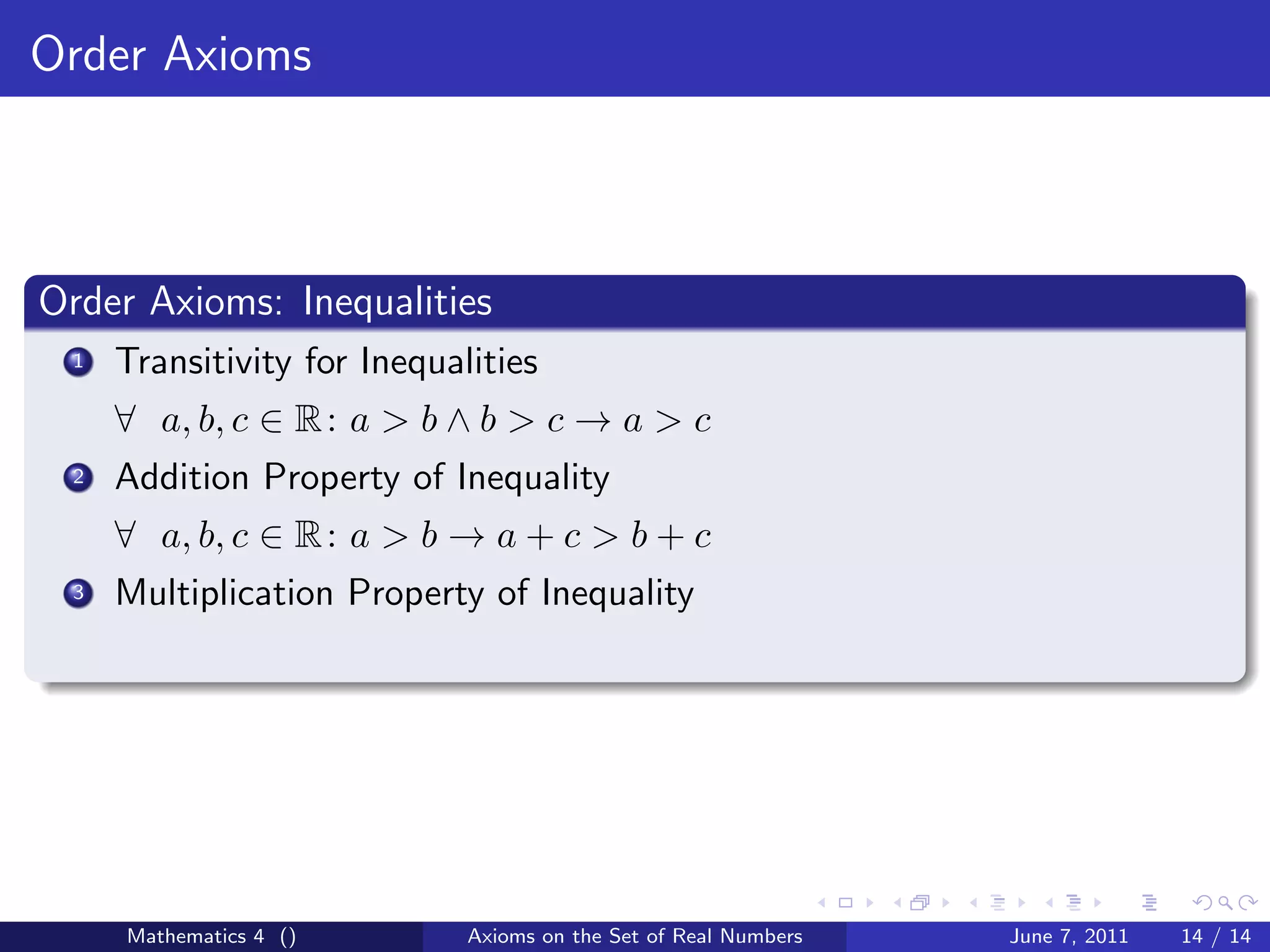 Order Axioms



Order Axioms: Inequalities
 1   Transitivity for Inequalities
     ∀ a, b, c ∈ R : a > b ∧ b > c → a > c
 2   Addition Property of Inequality
     ∀ a, b, c ∈ R : a > b → a + c > b + c
 3   Multiplication Property of Inequality




     Mathematics 4 ()        Axioms on the Set of Real Numbers   June 7, 2011   14 / 14
 