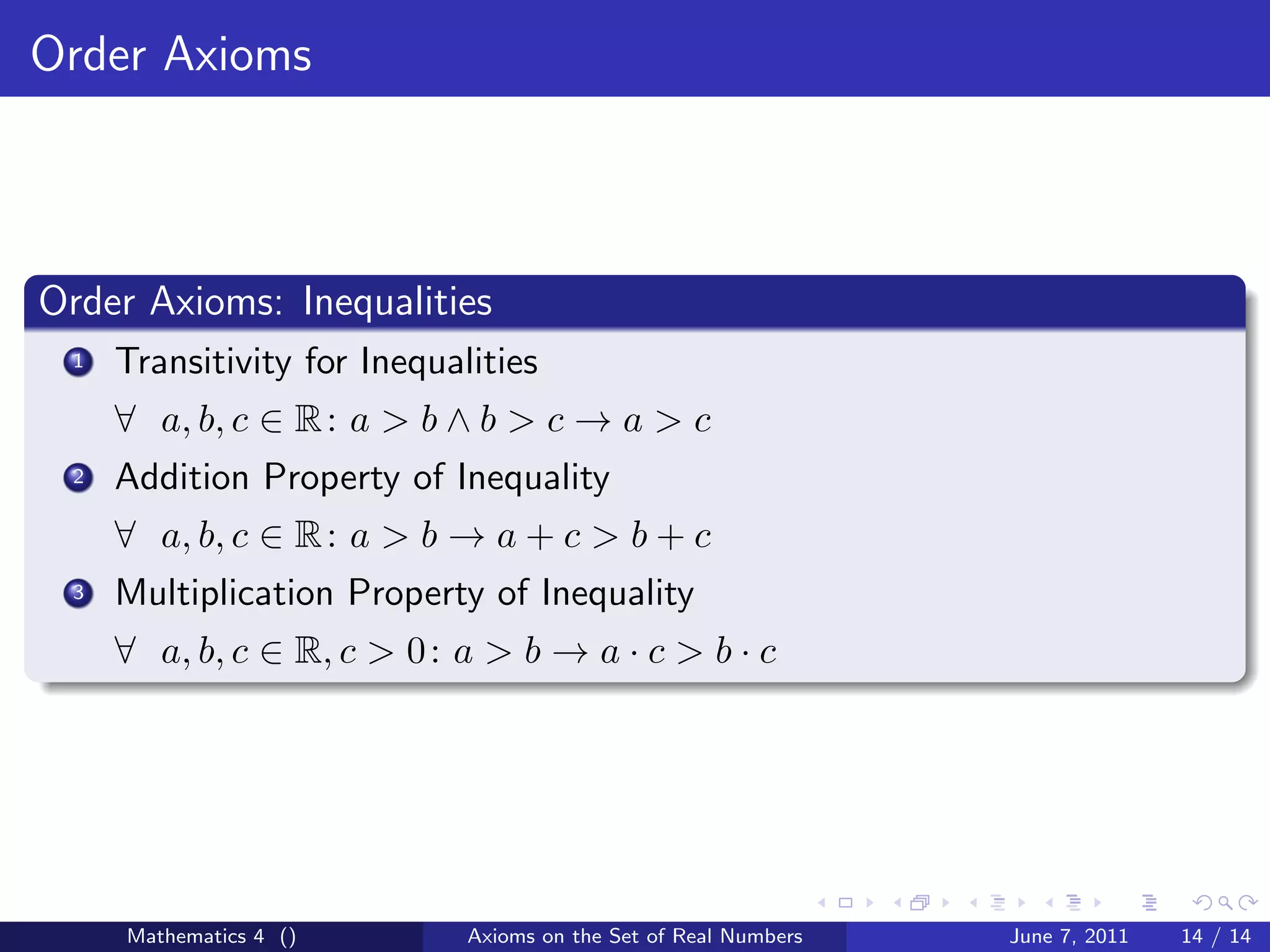 Order Axioms



Order Axioms: Inequalities
 1   Transitivity for Inequalities
     ∀ a, b, c ∈ R : a > b ∧ b > c → a > c
 2   Addition Property of Inequality
     ∀ a, b, c ∈ R : a > b → a + c > b + c
 3   Multiplication Property of Inequality
     ∀ a, b, c ∈ R, c > 0 : a > b → a · c > b · c




     Mathematics 4 ()        Axioms on the Set of Real Numbers   June 7, 2011   14 / 14
 