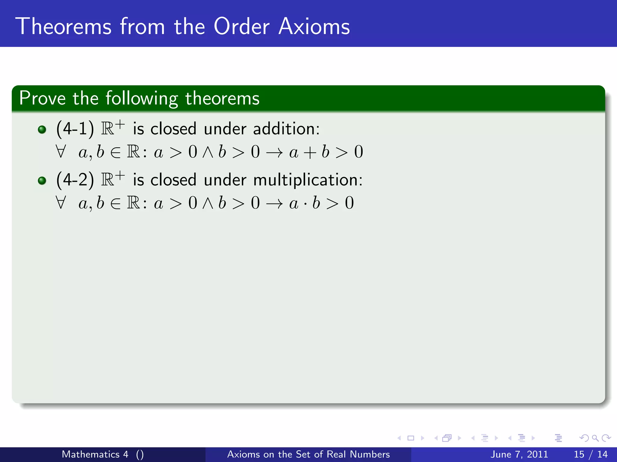Theorems from the Order Axioms

Prove the following theorems
    (4-1) R+ is closed under addition:
    ∀ a, b ∈ R : a > 0 ∧ b > 0 → a + b > 0
    (4-2) R+ is closed under multiplication:
    ∀ a, b ∈ R : a > 0 ∧ b > 0 → a · b > 0




    Mathematics 4 ()      Axioms on the Set of Real Numbers   June 7, 2011   15 / 14
 