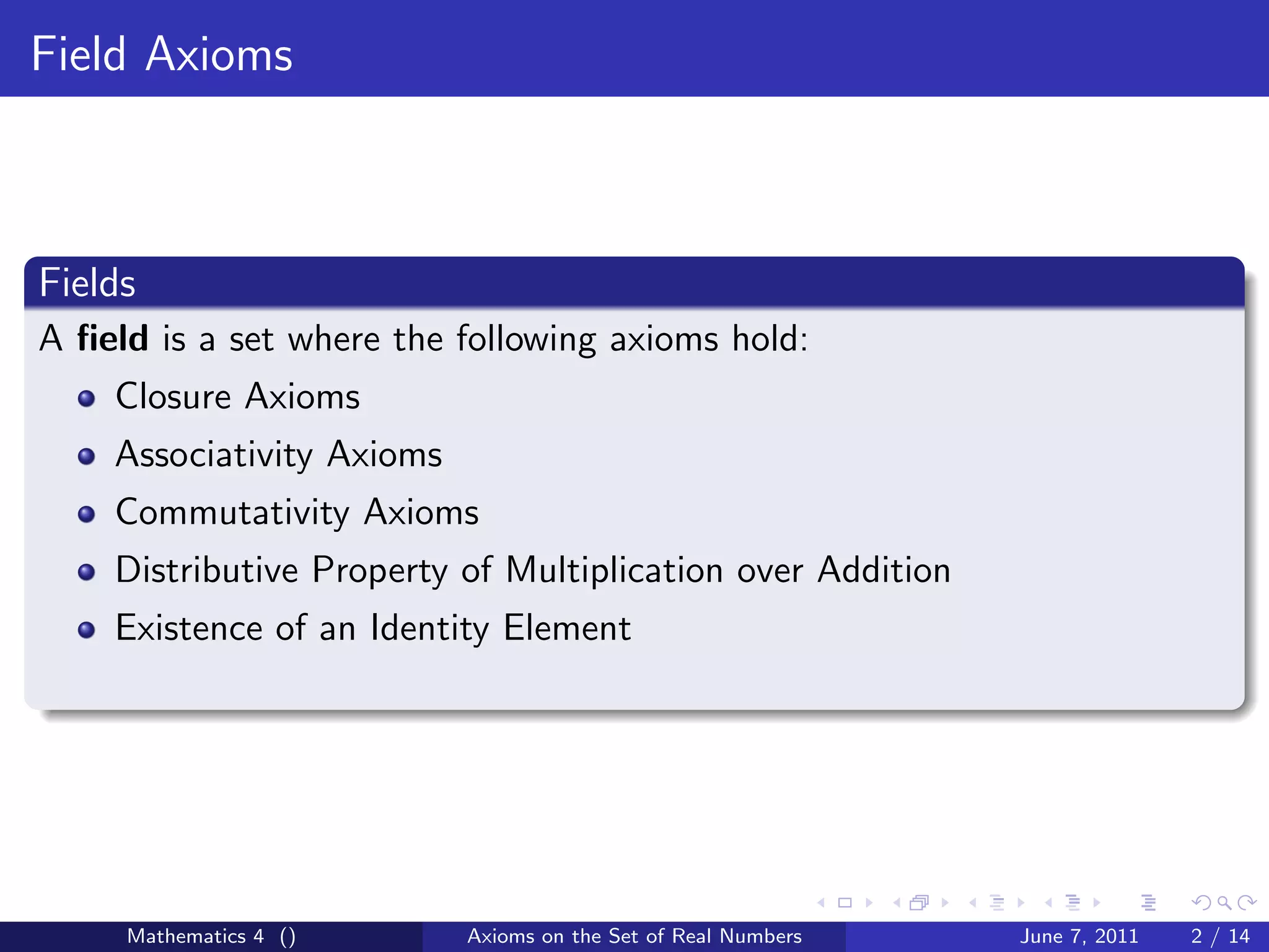 Field Axioms



Fields
A ﬁeld is a set where the following axioms hold:
    Closure Axioms
    Associativity Axioms
    Commutativity Axioms
    Distributive Property of Multiplication over Addition
    Existence of an Identity Element




     Mathematics 4 ()      Axioms on the Set of Real Numbers   June 7, 2011   2 / 14
 