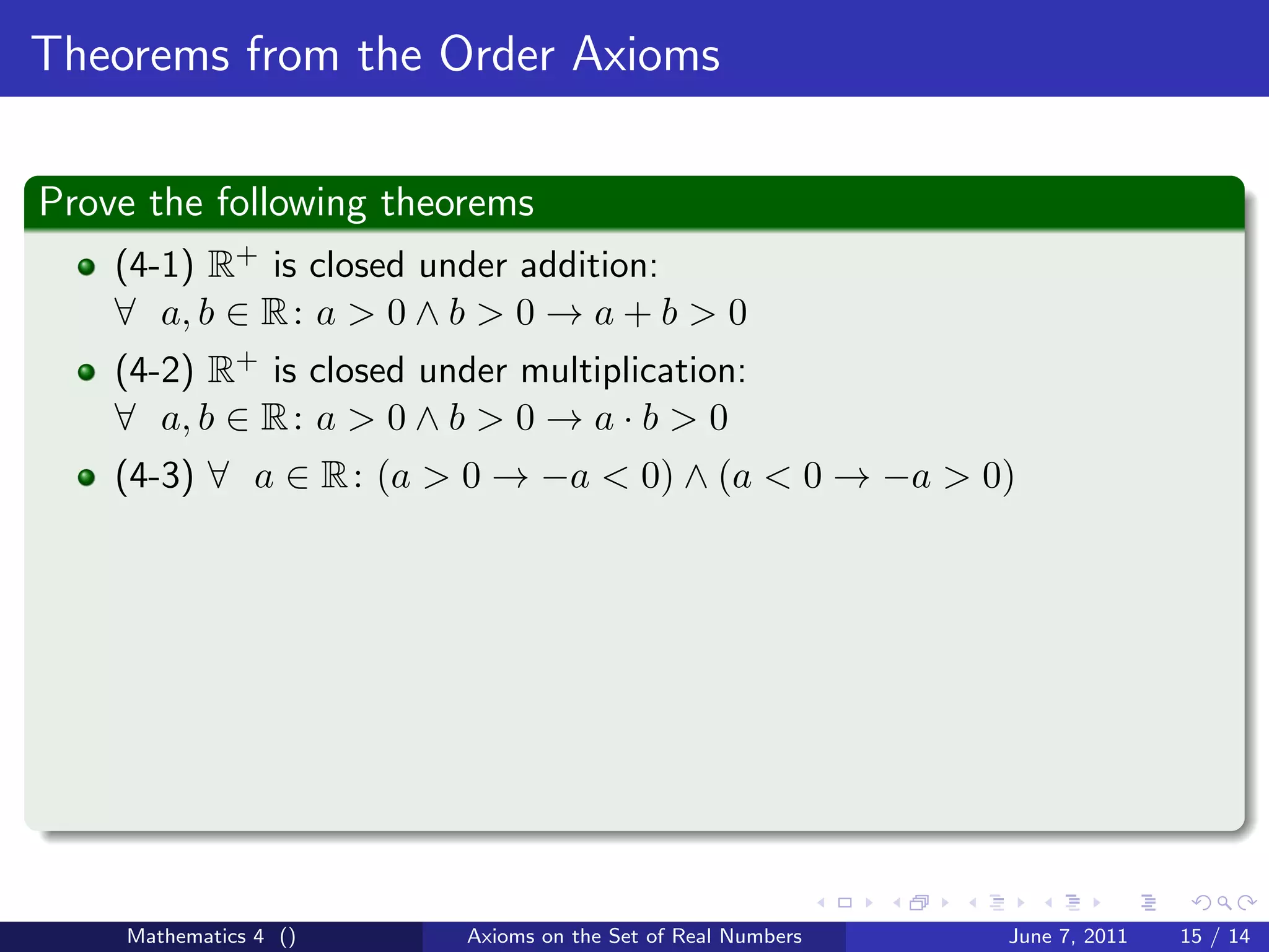 Theorems from the Order Axioms

Prove the following theorems
    (4-1) R+ is closed under addition:
    ∀ a, b ∈ R : a > 0 ∧ b > 0 → a + b > 0
    (4-2) R+ is closed under multiplication:
    ∀ a, b ∈ R : a > 0 ∧ b > 0 → a · b > 0
    (4-3) ∀ a ∈ R : (a > 0 → −a < 0) ∧ (a < 0 → −a > 0)




    Mathematics 4 ()      Axioms on the Set of Real Numbers   June 7, 2011   15 / 14
 