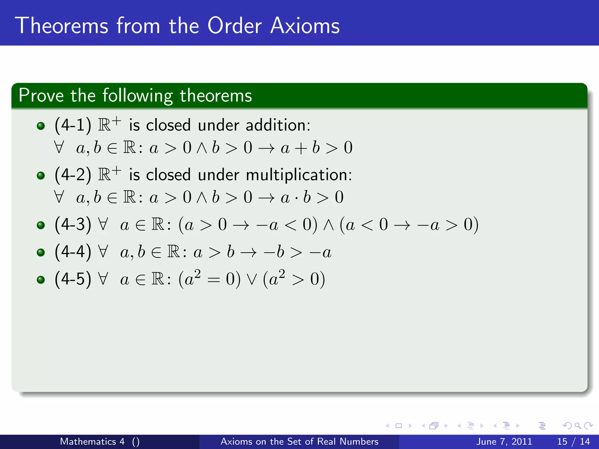 Theorems from the Order Axioms

Prove the following theorems
    (4-1) R+ is closed under addition:
    ∀ a, b ∈ R : a > 0 ∧ b > 0 → a + b > 0
    (4-2) R+ is closed under multiplication:
    ∀ a, b ∈ R : a > 0 ∧ b > 0 → a · b > 0
    (4-3) ∀ a ∈ R : (a > 0 → −a < 0) ∧ (a < 0 → −a > 0)
    (4-4) ∀ a, b ∈ R : a > b → −b > −a
    (4-5) ∀ a ∈ R : (a2 = 0) ∨ (a2 > 0)




    Mathematics 4 ()      Axioms on the Set of Real Numbers   June 7, 2011   15 / 14
 