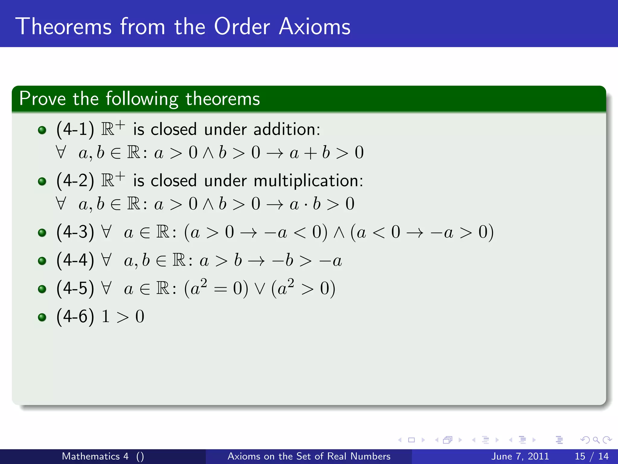 Theorems from the Order Axioms

Prove the following theorems
    (4-1) R+ is closed under addition:
    ∀ a, b ∈ R : a > 0 ∧ b > 0 → a + b > 0
    (4-2) R+ is closed under multiplication:
    ∀ a, b ∈ R : a > 0 ∧ b > 0 → a · b > 0
    (4-3) ∀ a ∈ R : (a > 0 → −a < 0) ∧ (a < 0 → −a > 0)
    (4-4) ∀ a, b ∈ R : a > b → −b > −a
    (4-5) ∀ a ∈ R : (a2 = 0) ∨ (a2 > 0)
    (4-6) 1 > 0




    Mathematics 4 ()      Axioms on the Set of Real Numbers   June 7, 2011   15 / 14
 