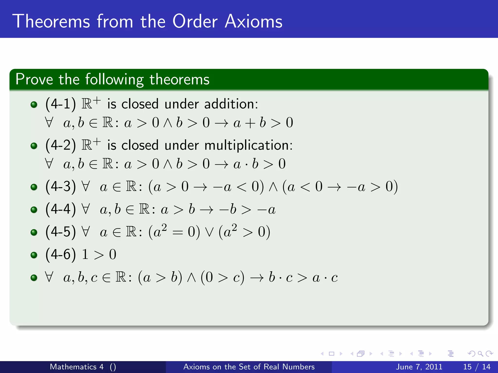 Theorems from the Order Axioms

Prove the following theorems
    (4-1) R+ is closed under addition:
    ∀ a, b ∈ R : a > 0 ∧ b > 0 → a + b > 0
    (4-2) R+ is closed under multiplication:
    ∀ a, b ∈ R : a > 0 ∧ b > 0 → a · b > 0
    (4-3) ∀ a ∈ R : (a > 0 → −a < 0) ∧ (a < 0 → −a > 0)
    (4-4) ∀ a, b ∈ R : a > b → −b > −a
    (4-5) ∀ a ∈ R : (a2 = 0) ∨ (a2 > 0)
    (4-6) 1 > 0
    ∀ a, b, c ∈ R : (a > b) ∧ (0 > c) → b · c > a · c




    Mathematics 4 ()       Axioms on the Set of Real Numbers   June 7, 2011   15 / 14
 
