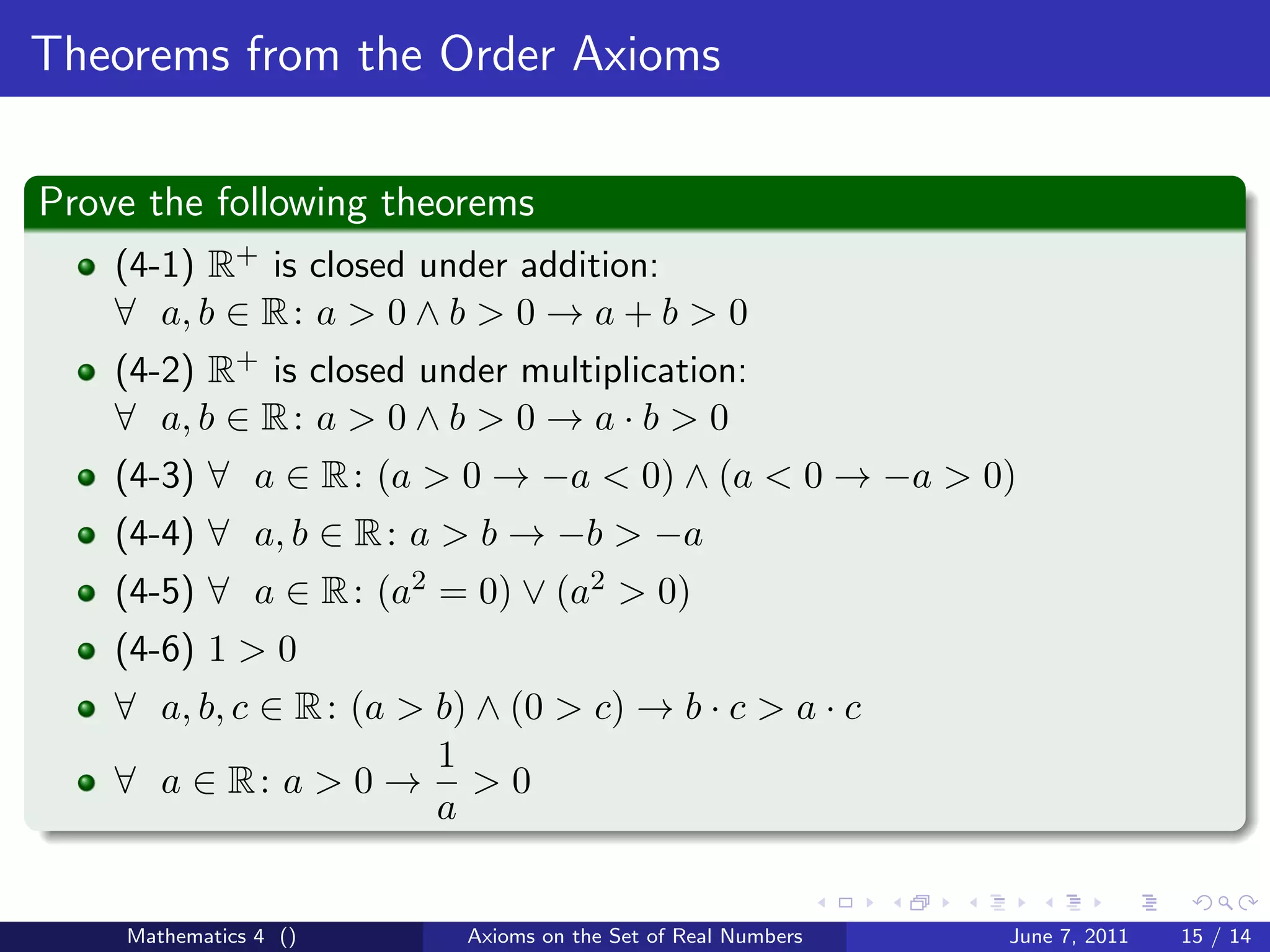 Theorems from the Order Axioms

Prove the following theorems
    (4-1) R+ is closed under addition:
    ∀ a, b ∈ R : a > 0 ∧ b > 0 → a + b > 0
    (4-2) R+ is closed under multiplication:
    ∀ a, b ∈ R : a > 0 ∧ b > 0 → a · b > 0
    (4-3) ∀ a ∈ R : (a > 0 → −a < 0) ∧ (a < 0 → −a > 0)
    (4-4) ∀ a, b ∈ R : a > b → −b > −a
    (4-5) ∀ a ∈ R : (a2 = 0) ∨ (a2 > 0)
    (4-6) 1 > 0
    ∀ a, b, c ∈ R : (a > b) ∧ (0 > c) → b · c > a · c
                         1
    ∀ a ∈ R: a > 0 → > 0
                         a


    Mathematics 4 ()       Axioms on the Set of Real Numbers   June 7, 2011   15 / 14
 