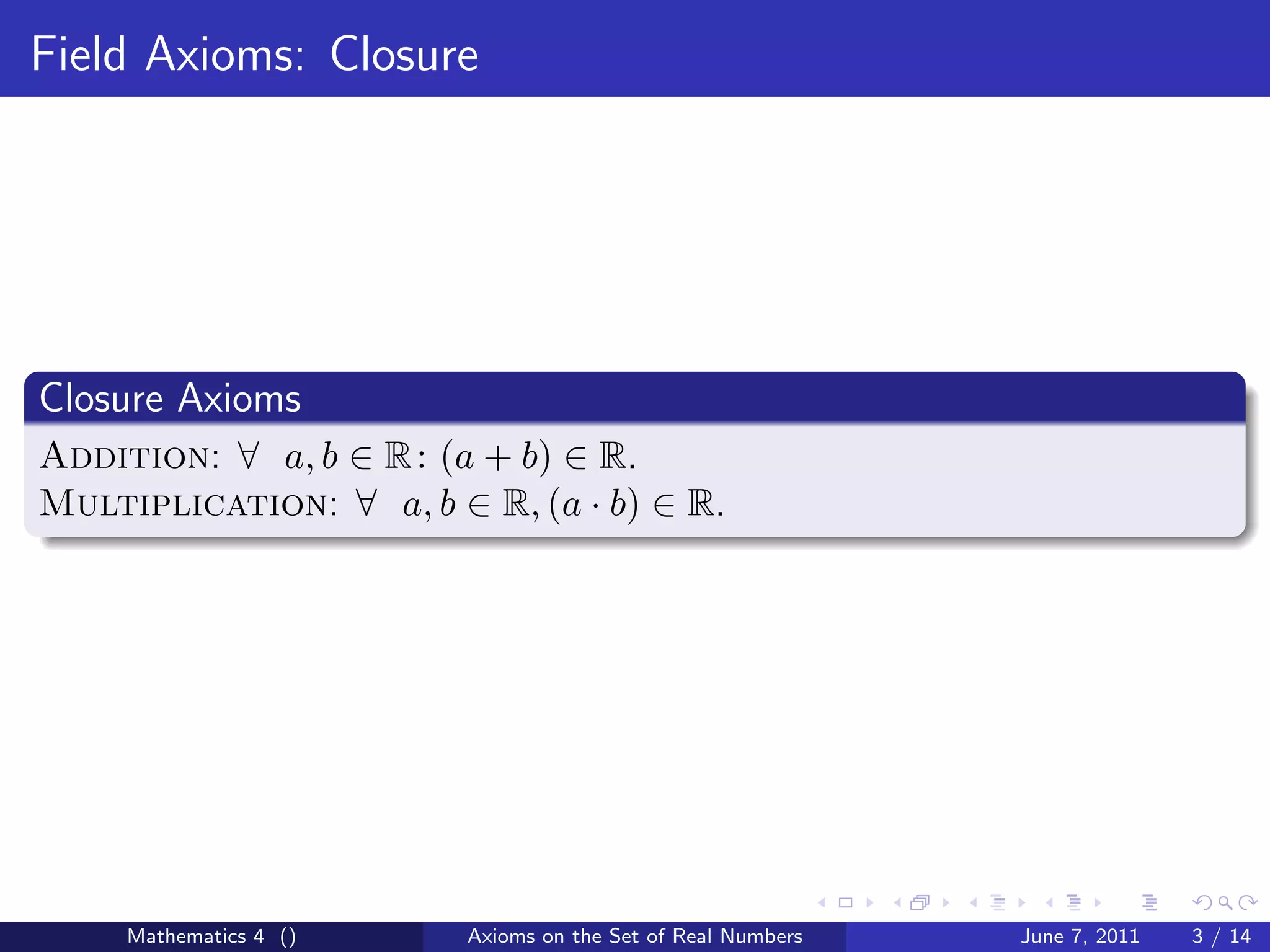 Field Axioms: Closure




Closure Axioms
Addition: ∀ a, b ∈ R : (a + b) ∈ R.
Multiplication: ∀ a, b ∈ R, (a · b) ∈ R.




     Mathematics 4 ()   Axioms on the Set of Real Numbers   June 7, 2011   3 / 14
 
