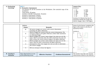 13
A. Evaluating
Learning
DAY 4
1. Formative Assessment
Let learners do all the activities in the Worksheet. (See attached copy of the
worksheet)
Total points: 30 points
Activity 1: Tell Me! Total points: 10 points
Activity 2: Total points: 5 points
Activity 3: Total points: 5 points
Activity 4: Total points: 10 points
Answer Key:
Activity 1.
1. LS 6. NLS
2. NLS 7. NLS
3. NLS 8. LS
4. LS 9. NLS
5. LS 10. LS
Activity 2-3. Check if the line of
symmetry divides the image into
mirror images. Also, if the figure
Rubrics: drawn by the learner completes the
figure with respect to the line of
symmetry drawn.
Activity 4.
1.
2.
3.
Points Remarks
10 All mirror images are correct with correct dimensions
including the glide reflections.
Mirror images are correct with the correct dimensions. The
8 incorrect image on the glide reflection (either slide movement
or reflecting image)
Mirror images are correct (same shape) but sizes are not the
6 same. Able to correctly draw the slide movement but was not
able to draw the correct mirror image in the glide reflection.
4 Mirror images are correct (same shape) but sizes are not the
same. Was not able to determine the glide reflection.
2 Attempted to draw the images but was not able to determine
the correct images.
0 Did not attempt to draw the figures.
B. Teacher’s
Remarks
Note observations on any
of the following areas:
Effective Practices Problems Encountered
The teacher may take note of some
observations related to the effective
 