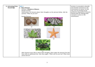 3
A. Activating Prior
Knowledge
DAY 1
1. Short Review
Activity 1. Wonders of Nature
Sample Activity
Instructions. Let learners share their thoughts on the pictures below. Ask the
question “What do you see?”
Sample Pictures.
(a) (b)
(c) (d)
(e)
After learners were able to share their thoughts, share again the pictures but this
time with an additional line. Ask them again, “What now do you see? What does
nature tell us?”
Activity 1 is intended to identify
and visualize symmetry in the
environment or nature. In this
way, you are leveling up the
productive disposition of learners
toward math by relating math
concepts to nature or the
environment.
 