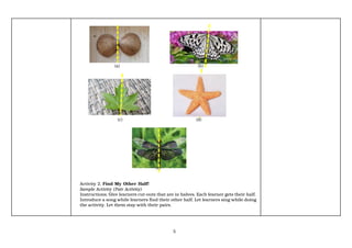 5
(a) (b)
(c) (d)
(e)
Activity 2. Find My Other Half!
Sample Activity (Pair Activity)
Instructions. Give learners cut-outs that are in halves. Each learner gets their half.
Introduce a song while learners find their other half. Let learners sing while doing
the activity. Let them stay with their pairs.
 