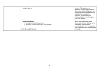 6
Sample figures.
Guide Questions:
1. How did you find the activity?
2. How did you find your other half? Explain.
2. Feedback (Optional)
Activity 2 draws learners’
attention to reflecting images or
figures (or identical figures). Let
them explain how they were able
to find their other half by
engaging in mathematical
communication with their peers
and their teacher.
When learners explain their
answers in Activity 2, keep them
engaged in mathematical
communication by ensuring that
they use appropriate mathematical
language.
 
