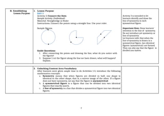 7
B. Establishing
Lesson Purpose
1. Lesson Purpose
DAY 1
Activity 3. Connect the Dots
Sample Activity (Individual)
Material: Straightedge or Ruler
Instructions. Connect the points using a straight line. Use your ruler.
Sample figures.
Guide Questions:
1. After connecting the points and drawing the line, what do you notice with
the figures?
2. Suppose I cut the figure along the line we have drawn, what will happen?
Explain.
Activity 3 is intended to let
learners identify and draw the
line of symmetry in each
symmetrical figure.
Important Note. Draw learners’
attention to the line of symmetry.
Do not introduce yet symmetry or
line of symmetry.
Let learners infer that when the
line of symmetry is drawn in a
symmetrical figure, two identical
figures (symmetrical) are formed.
They can also say that the figure is
divided into halves.
2. Unlocking Content Area Vocabulary
After learners were given ample time to do Activities 1-3, introduce the following
mathematics concepts:
a. Symmetry means that when figures are divided in half, one shape is
identical to the other shape, that is, a mirror image of the other. If a figure
does not have symmetry, we say that the figure is asymmetrical.
b. A symmetrical figure is a figure that can be divided into two identical
figures that exactly match.
c. A line of symmetry is a line that divides a symmetrical figure into two identical
figures.
 