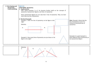 8
C. Developing and
Deepening
Understanding
DAY 2-3
SUB-TOPIC: Symmetry
1. Explicitation
After doing Activities 1 to 3, let learners further build on the concepts of
symmetry, symmetrical figures, and lines of symmetry.
Some symmetrical figures do not only have 1 line of symmetry. They can have
more than one line of symmetry.
2. Worked Example
Example 1. Draw the line of symmetry on the figure at the
right.
Solution.
Note. Example 1 shows that the
line of symmetry can be 2 (a
vertical or horizontal line of
symmetry).
a. b.
Example 2. How many lines of symmetry can you draw on the
figure at the right?
Example 2 is a good example to
show different lines of symmetry in
one symmetrical figure.
Solution.
a. b. c.
 