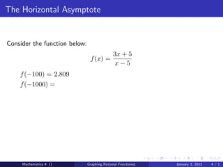 The Horizontal Asymptote


Consider the function below:
                                             3x + 5
                                f (x) =
                                              x−5
    f (−100) = 2.809
    f (−1000) =




     Mathematics 4 ()          Graphing Rational Functions1   January 3, 2012   4/1
 